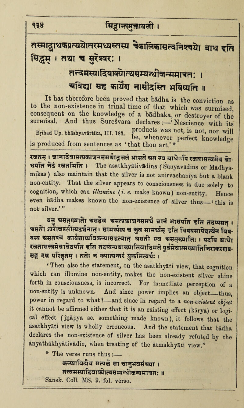 138 I firgq I fiui g I flr5H^lf5gi5R71r?}^nj3^3|5=IWT^?i: | ^fsi^i nfiiajfh ii It has therefore been proved that badha is the conviction as to tho DOD-GxistGucG in trinal tiinG of that which was surmisod consGquGnt on tho knowlodgc of a badhaka, or dGstroyor of the surmisal. And thus Surc^vara doclarcs‘ NGScioncG with its Brihad Up. bhashyavartika, III. 183. was not, is not, nor will dg, whGDGVGr perfect knowledge is produced from sentences as ‘that thou art.’ * ^5lcHT I ^rT oU^Tsfci I The asatkhyatividius (Sunyavadins or Madhya- mikas) also maintain that the silver is not anirvachaniya but a blank non-entity. That the silver appears to consciousness is due solely to cognition, which can illumine (^. e. make known) non-entity. Hence even badha makes known the non-existence of silver thus_‘this is not silver.’ ” STTfT I ^ ^ HTWZaJJ ?frl fgV I HBT 51 55ITf55Tit I _ * ‘ Then also the statement, on the asatkhyati view, that cognition which can illumine non-entity, makes the non-existent silver shine forth in consciousness, is incorrect. For immediate perception of a non-entity is unknown. And since power implies an object_thus, power in regard to what ?—and since in regard to a non-existent object it cannot be affirmed either that it is an existing effect (karya) or logi¬ cal effect (jnapya so. something made known), it follows that the asatkhyati view is wholly erroneous. And the statement that badha declares the non-existence of silver has been already refuted by the anyathakhyativadin, when treating of the atmakhyati view.” * The verse runs thus:— nr^7T^Tfacn^lF55fJ55yt5I5!Iin^rT: II Sansk. Coll. MS. 9. fob verso.