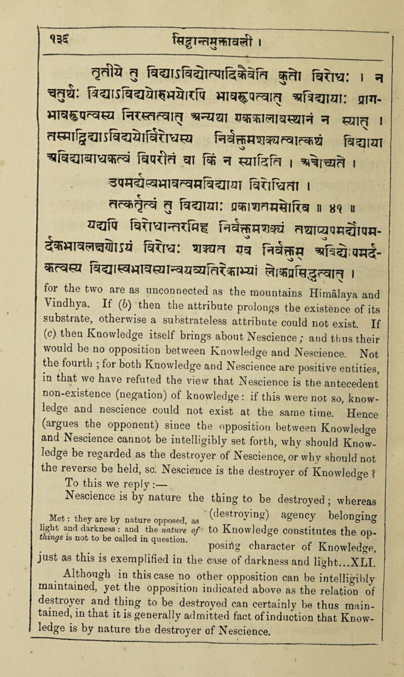 13S f^IfT^TlBTRTa^JT I g fg^ra: i g wg^gfgig ^fit?imi: gm- H^¥flrgig ^^5igi ggsifil^ig^ig g ?Sllr5 I riCTiiggisiggj^ifg^iu^a igg^Hta^pgirgi^ fg^irai ^ra^JIsTIVjgRcg igg^ia gi (Ib g l 'swgjgj^ i 3<iP(^fgmgrgflfg?iigi fij^if^?ti i cirgigrg g ^girai: nesranu^iRg n 8<j « ^?II'l I^TI^I^TW? T*ig^g7iaFii ri^tcjqR^fgq. ^«ra5ig$isa fg^ra: ^ijgg gg fggajw g»?g?a f5i^i^«ra?ni^a5affi^!BittJi ^iqsafgHrgig i for the two are as imcoDoected as the mountains Himalaya and Vindhya. If (h) then the attribute prolouj^s the existence of its substrate, otherwise a substrateless attribute could not exist. If (c) then Knowledge itself brings about Nescience; and thus their would be no opposition between Knowledge and Nescience. Not the fourth ; for both Knowledge and Nescience are positive entities, in that we have refuted the view that Nescience is tl)e antecedent non-existence (negation) of knowledge: if this were not so, know¬ ledge and nescience could not exist at the same time. Hence (argues the opponent) since the opposition between Knowledge and Nescience cannot be intelligibly set forth, why should Know¬ ledge be regarded as the destroyer of Nescience, or why should not the reverse be held, sc. Nescience is the destroyer of Knowledge ? To this we reply ;— Nescience is by nature the thing to be destroyed ; whereas , Met: they are by nature opposed, as agency belonging light and darkness : and the nature of - tO Knowledge Constitutes the OD- things is not to be called in question. • , . ^ posing character of Knowledge, just as this is exemplified in the case of darkness and light...x£l. Although in this case no other opposition can be intelligibly maintained, yet the opposition indicated above as the relation of destroyer and thing to be destroyed can certainly be thus main¬ tained, in that it is generally admitted fact of induction that Know- ledge is by nature the destroyer of Nescience.