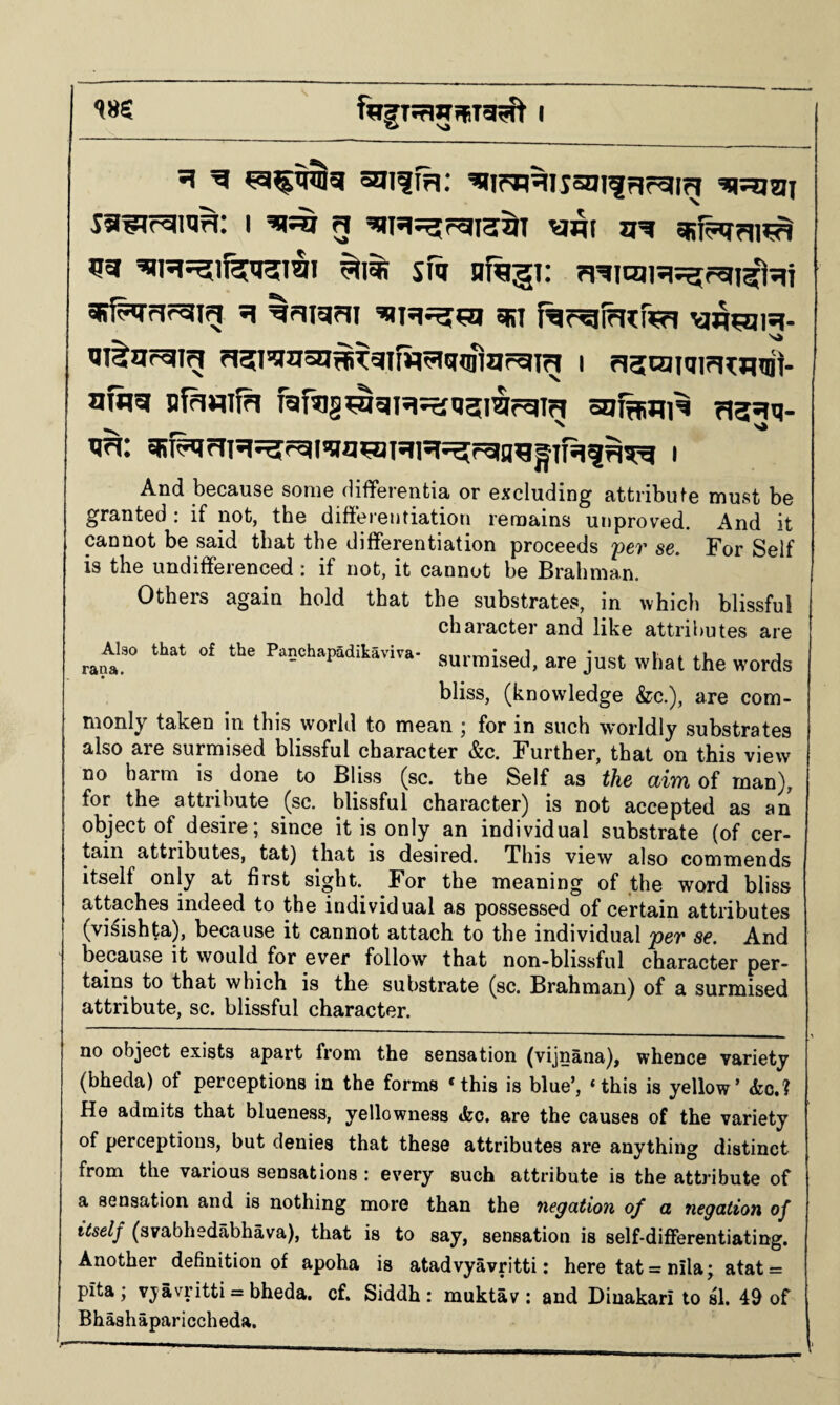i ^5^ g jjg 53 sfq nf^gi: figicuR^rgi^^ii 35^5?gig •? ^riigfii eifi f^r^ihcfR?! \aqR2]i«)- msgr^ig ?i?I’!l53I?®^3IW5l5(Digrgig I ri3[caiqi?I^H1lii- nfflg sfawfn raftig^gH^usiirgin ao^ui^ 713515- N ^ tjri: I And because some differentia or excluding attribute must be granted : if not, the differentiation remains unproved. And it cannot be said that the differentiation proceeds per se. For Self is the undifferenced: if not, it cannot be Brahman. Others again hold that the substrates, in which blissful character and like attributes are AUo that o£ the Panchaiadihaviva- surmised, are just what the words bliss, (knowledge &c.), are com¬ monly taken in this world to mean ; for in such worldly substrates also are surmised blissful character &c. Further, that on this view no harm is done to Bliss (sc. the Self as the aim of man), for the attribute (sc. blissful character) is not accepted as an object of desire; since it is only an individual substrate (of cer¬ tain attributes, tat) that is desired. This view also commends itself only at first sight. For the meaning of the word bliss attaches indeed to the individual as possessed of certain attributes (vi^ishta), because it cannot attach to the individual per se. And because it would for ever follow that non-blissful character per¬ tains to that which is the substrate (sc. Brahman) of a surmised attribute, sc. blissful character. no object exists apart from the sensation (vijnana), whence variety (bheda) of perceptions in the forms *this is blue’, ‘this is yellow’ &c.? He admits that blueness, yellowness «kc. are the causes of the variety of perceptions, but denies that these attributes are anything distinct from the various sensations : every such attribute is the attribute of a sensation and is nothing more than the negation of a negation of itself (svabhedabhava), that is to say, sensation is self-differentiating. Another definition of apoha is atadvyavritti: here tat = nila; atat = pita; vjavritti = bheda. cf. Siddh : muktav : and Dinakari to si. of Bhashapariccheda.