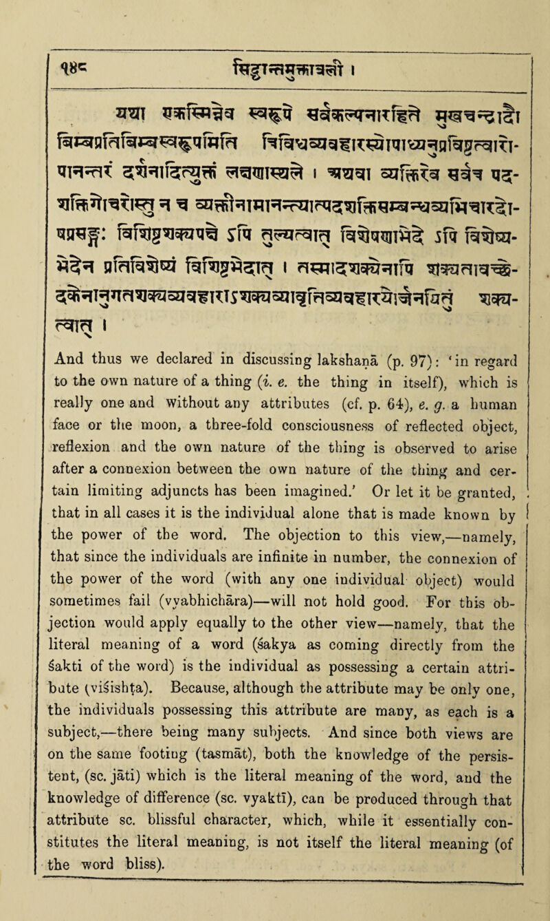 I ^^511 ojif^^or 1J5- &Rlg^^XI% SR 5fq 5%^Hnri^^oaqn?:T5w?sm^rr|5g^f;K^]^^ifag I And thus we declared in discussing lakshana (p. 97): ‘ in regard to the own nature of a thing (i. e. the thing in itself), which is really one and without any attributes (cf. p. 64), e. g. a human face or the moon, a three-fold consciousness of reflected object, •reflexion and the own nature of the thing is observed to arise after a connexion between the own nature of the thing and cer¬ tain limiting adjuncts has been imagined/ Or let it be granted, that in all cases it is the individual alone that is made known by I the power of the word. The objection to this view,—namely, that since the individuals are infinite in number, the connexion of the power of the word (with any one individual object) would sometimes fail (vyabhichara)—will not hold good. For this ob¬ jection would apply equally to the other view—namely, that the literal meaning of a word (sakya as coming directly from the ^akti of the word) is the individual as possessing a certain attri¬ bute tvi^ishta). Because, although the attribute may be only one, the individuals possessing this attribute are many, as each is a subject,—there being many subjects. And since both views are on the same 'footing (tasmat), both the knowledge of the persis¬ tent, (sc. jati) which is the literal meaning of the word, and the knowledge of difference (sc. vyaktl), can be produced through that attribute sc. blissful character, which, while it essentially con¬ stitutes the literal meaning, is not itself the literal meaning (of the word bliss).