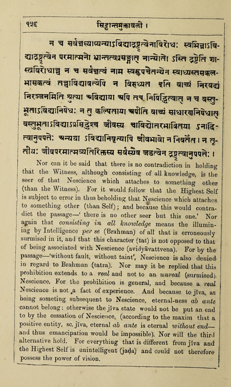 ti^nirTi^i «i5rirgag^ig ?igfff 'sai- *1 'g gggrg gin ^^aggsg^i ^eiiai^pig^. nra^fg gfifg^iigfgR g fg^ojg ?m gigj fg?:g5i fg?:^gfnfg gpjji g^^jJi gfq gg Hfafgrgig g g gm- ngis;5?iiH§g; g g ga^fg gigj gigi^mig^gig N gifg^gwiRiggi sgifst- rgigtKjg; ggjgi sfg^nfgfgiifa granigi g i ^ ^ga^nioH^igRgim g^nig gsr^g jgrgigaag; i Is or can it be said that there is no contradiction in holding that the Witness, although consisting of all knowledge, is the seer of that Nescience which attaches to something other (than the Witness). For it would follow that the Highest Seif is subject to error in thus beholding that Nescience which attaches to something other (than Self); and because this would contra¬ dict the passage—‘ there is no other seer but this one.’ Nor again that consistiug i7i qH knowledge means the illumin- by Intelligence per se (Brahman) of all that is erroneously surmised in it, and that this character (tat) is not opposed to that of being associated with Nescience (avidySvattvena). For by the passage without fault, without taint’, Nescience is also denied in regard to Brahman (tatra). Nor may it be replied that this prohibition extends to a real and not to an unreal (surmised) Nescience. For the prohibition is general, and because a real Nescience is not ,a fact of experience. And because to jiva, as being someting subsequent to Nescience, eternal-ness ah ante •cannot belong: otherwise the jIva state would not be put an end to by the cessation of Nescience, (according to the maxim that a positive entity, sc. jiva, eternal a6 ante is eternal without end_ and thus emancipation would be impossible). Nor will the third alternative hold. For everything that is different from jiva and the Highest Self is unintelligent (jada) and could not therefore possess the power of vision.