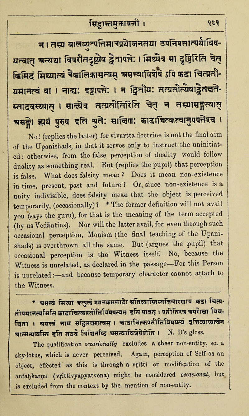 SI I gi^oarqifJJlHQ^Ialsjrlgi SufsjUrlF^aiT^'Sl- urcng ’osjiai fgq^^ri^^sj i ^i |i|TKfa fisSigj toctiN ^sRTi^sfirafgfl sfa 5B3i i^fnw- amsifg gi i gra: fgwn: i g ^rna: ?ifn^f^gi|?!g^- ua 3^a ffa gi^in: asisiTar^faig'jaa^g i No! (replies the latter) for vivartta doctrine is not the final aim of the Upanishads, in that it serves only to instruct the uninitiat¬ ed : otherwise, from the false perception of duality would follow duality as something real. But (replies the pupil) that perception is false. What does falsity mean ? Does it mean non-existence in time, present, past and future ? Or, since non-existence is a unity indivisible, does falsity mean that the object is perceived temporarily, (occasionally) ? ^ The former definition will not avail you Ijsays the guru), for that is the meaning of the term accepted , {by us Vedantins). Nor will the latter avail, for even through such occasional perception. Monism (the final teaching of the Upani¬ shads) is overthrown all the same. But (argues the pupil) that occasional perception is the Witness itself. No, because the Witness is unrelated, as declared in the passage—For this Person is unrelated:—and because temporary character cannot attach to the Witness. * ^StSI 5R3EI f^W* giT3rrf’ar«R1IH^fHfcl'l!ra?5fW ?frl I feflT I I ^fri fgf’sisife I N. D’s gloss. The qualification occasionally excludes a sheer non-entity, sc. a sky-lotus, which is never perceived. Again, perception of Self as an object, effected as this is through a vritti or modification of the antahkarna (vrittivyapyatvena) might be considered occasional^ but, is excluded from the context by the mention of non-entity.
