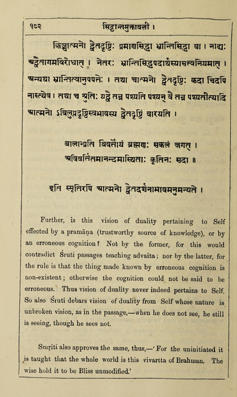 gri^fg: nfluoftgi «if^frf%5i gi i «|mnni%Tiym i «ifsfifggii5i^^igfgfqinng i ^ssjiai I rl^I sirer^g I rl^l 'g gja: ii| rig ll5ai?l | ag tj^rfipqiig ^irn^i sig^jiiTg^Hfigsj |Fi|fg gi^uifi i 5tT5ii*nfh fiigiHia i gfggfRrWR^Jllfelrri; ^fgg: ggi n Further, is this vision of duality pertaining to Self effected by a pramana (trustworthy source of knowledge), or by an erroneous cognition? Not by the former, for this would contradict Sruti passages teaching advaita; nor by the latter, for the rule is that the thing made known by erroneous cognition is non-existent; otherwise the cognition could not be said to be erroneous. Thus vision of duality never indeed pertains to Self. So also Sruti debars vision of duality from Self whose nature is unbroken vision, as in the passage,—when he does not see, he still is seeing, though he sees not. Smriti also approves the same, thus,—‘ For the uninitiated it is taught that the whole world is this vivartta of Brahman. The wise hold it to be Bliss unmodified.’