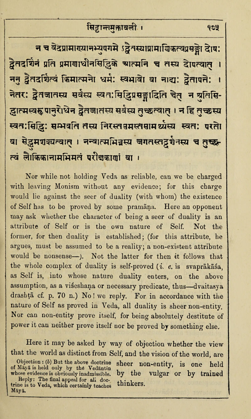 « ■>» 1SU 5rJ3i^*i nf^ nRnni^^ifefg^ g tmrang i ^3 Insf^r^ f^nTcH^i w: ^«rai gj gi^: IriRH: i ^fn:: |risnH^ h ^ffif%- |rigim^ ^g^sj g^rgm i ^ if ^wigfa igT^agn^gwra^ ?gri: gi ^gn^gg!=gi^ i 5i=gir?iliia^ gigri^g^=i^ g rg ^if^giHinfimci gdgsRiJni gr i Nor while not holdinof Veda as reliable, can we be charged with leaving Monism without any evidence; for this charge would lie against the seer of duality (with whom) the existence of Self has to be proved by some pramana. Here an opponent may ask whether the character of being a seer of duality is an attribute of Self or is the own nature of Self. Not the former, for then duality is established; (for this attribute, he argues, must be assumed to be a reality; a non-existent attribute wmuld be nonsense—). Not the latter for then it follows that the whole complex of duality is self-proved (i. e. is svaprakasa, as Self is, into whose nature duality enters, on the above assumption, as a vi^eshana or necessary predicate, thus—dvaitasya drasbta cf p. 70 n.) No! we reply. For in accordance with the nature of Self as proved in Veda, all duality is sheer non-entity. Nor can non-entity prove itself, for being absolutely destitute of power it can neither prove itself nor be proved by something else* Here it may be asked by way of objection whether the view that the world as distinct from Self, and the vision of the world, are Objection ; (i) But the above doctrine of Maya is held only by th6 Vedantin whose evidence is obviously inadmissible. Reply: The final appeal for all doc¬ trine is to Veda, which certainly teaches Maya. sheer non-entity, is one held by the vulgar or by trained thinkers.