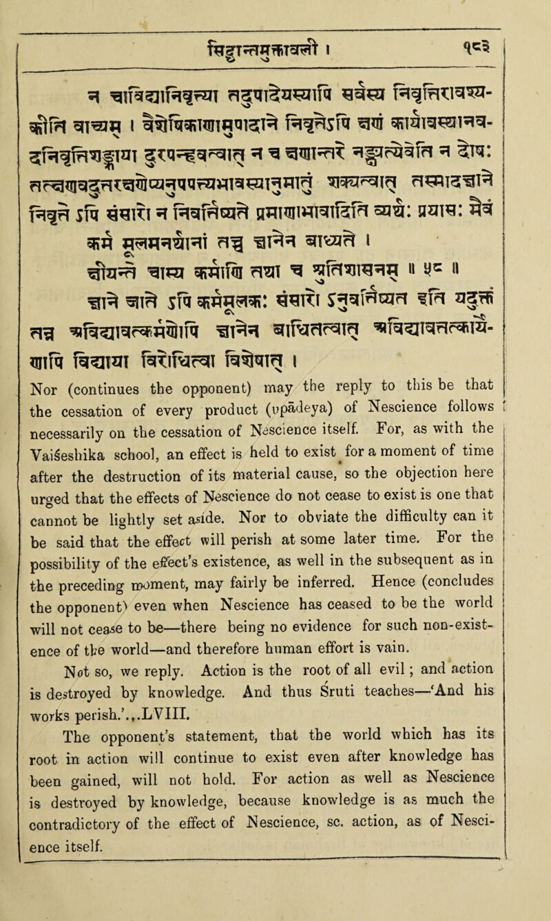 j ftT|T5r75^TaRt I j 5riiH I sRi^ig^H^- j rlr^^cl^rl^g^cqqijqrqjqisi^^Tgilig rI^T2[^T^ ifq ^^KI H nTIMWI^lI^T^ mill q?Ji^: m g^jq^^l^T I I ^im SFPRITOI ^^1 ^ I* sfa oRTO^q?: f 1^ qilfq fiiqjmi f^TITvar^I I Nor (continues the opponent) may the reply to this be that the cessation of every product (up^deya) of Nescience follows t necessarily on the cessation of Nescience itself. For, as with the , Vaifehika school, an effect is held to exist^ for a moment of time ; after the destruction of its material cause, so the objection here urged that the effects of Nescience do not cease to exist is one that cannot be lightly set aside. Nor to obviate the difficulty can it be said that the effect will perish at some later time. For the | possibility of the effect’s existence, as well in the subsecjuent as in j the preceding moment, may fairly be inferred. Hence (concludes j the opponent!^ even when Nescience has ceased to be the world will not cea^e to be—there being no evidence for such non-exist¬ ence of the world—and therefore human effort is vain. Not so, we reply. Action is the root of all evil; and action is destroyed by knowledge. And thus Sruti teaches—‘And his works perish.’.,.LVIII, The opponent’s statement, that the world which has its root in action will continue to exist even after knowledge has been gained, will not hold. For action as well as Nescience is destroyed by knowledge, because knowledge is as much the contradictory of the effect of Nescience, sc. action, as of Nesci¬ ence itself.