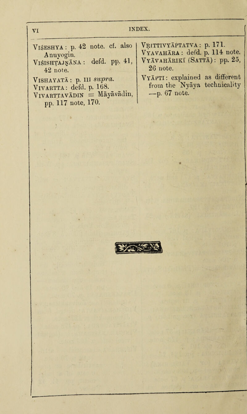 VigESHYA: p. 42 note, cf, also Anuyogin, Vi^iSHTAJNANA: defd. pp. 41, 42 note. ViSHAYATA: p. Ill supra. ViVARTTA; defd. p. 1(38. ViVARTTAVADiN = Mayavadin, pp. 117 note, 170. Vrittivyaptatva : p. 171. Vyavahara: defd. p. 114 note. VyIvahariki (Satta); pp. 25, 26 note. Vyapti: explained as different from the Nyaya technicality —p. 67 note.