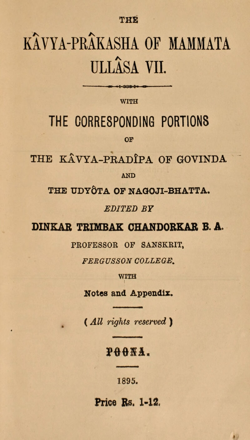 THE KAVYA-PRAKASHA OF MAMMATA ULLASA VII. WITH THE CORRESPONDING PORTIONS OP THE KAVYA-PRADIPA OF GOVXNDA AND THE TOYOTA OP NAGOJI-BHATTA. EDITED BY DINKAR TRIMBAK CHANDORKAR B. A. PROFESSOR OF SANSKRIT, FERGUS SON COLLEGE. WITH I Notes and Appendix. ( All rights reserved ) PMIA. 1895. Price Rs. 1-12,