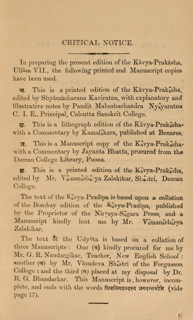 CRITICAL NOTICE. In preparing the present edition of the Kavya-Prak&sha, Ullasa VII., the following printed and Manuscript copies have been used. This is a printed edition of the Kavya-Prakasha, edited by Shyamacharana Kaviratna, with explanatory and illustrative notes by Pandit Maheshachandra Nyayaratna C. I. E., Principal, Calcutta Sanskrit College. *5. This is a lithograph edition of the Kavya-Prakasha> with a Commentary by Kamalakara, published at Benares. cT. This is a Manuscript copy of the Kavya-Prakasha* with a Commentary by Jayanta Bhatta, procured from the Deccan College Library, Poona. |T. This is a printed edition of the Kavya-Prakasha, edited by Mr. Yamanacha’ya Zalakikar, Shaitri, Deccan College. The text of the Kavya-Pradipa is based upon a collation of the Bombay edition of the Ntvya-Pradipa, published by the Proprietor of the Nir»aya-Sagara Press, and a Manuscript kindly lent me by Mr. Vamanabharya Zalakikar. The text of the Udyota is based on a collation of three Manuscripts : One (^>) kindly procured for me by Mr. Gr. R. Nandargikar, Teacher, New English School : another (*w) by Mr. Vasudeva Shastri of the Fergusson College : and the third placed at my disposal by Dr. R. G. Bhandarkar. This Manuscript is, however, incom¬ plete, and ends with the words (vide page 17). )