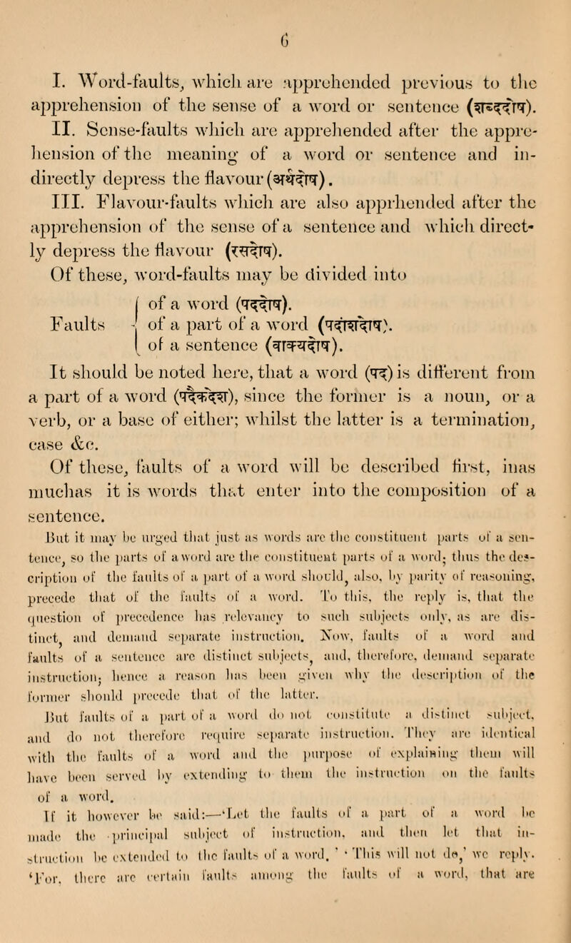 I. Word-faults, whicli are apprehended previous to the apprehension of the sense of a word or sentence II. Sense-faults which are apprehended after the appre¬ hension of the meaning of a word or sentence and in¬ directly depress the flavour (3T*T^P?). III. Flavour-faults which are also apprhended after the apprehension of the sense of a sentence and which direct¬ ly depress the flavour Of these, word-faults may be divided into I of a word Faults • of a part of a word I of a sentence ). It should be noted here, that a word (q^)is different from a part of a word (mV-K^i), since the former is a noun, or a verb, or a base of either; whilst the latter is a termination, case &c. Of these, faults of a word will be described first, inas muchas it is words that enter into the composition of a sentence. But it may be urged that just as words are the constituent parts ul' a sen- tence, su the parts ul' a word are the constituent parts of a word; thus the des¬ cription ul' the faults of a part of a word should, also, by parity id' reasoning, precede that of the faults of a word. To this, the reply is, that the question of precedence has relevancy to such subjects only, as are dis¬ tinct, and demand separate instruction. Now, faults of a word and faults of a sentence are distinct subjects, and, therefore, demand separate instruction, lienee a reason has been given why (lie description of the former should precede that of the latter. But faults of a part of a word do not constitute a distinct subject, and do not therefore require separate instruction. They are identical with the faults of a word and the purpose of explaining them will have been served by extending to them the instruction on the faults of a word. If it however be said:—‘Let the faults of a part of a word he made the principal subject of instruction, and then let that in¬ struction he extended to I he faults of a word. ’ • This will not da,’ we reply. ‘For. there arc certain faults among the faults of a word, that arc