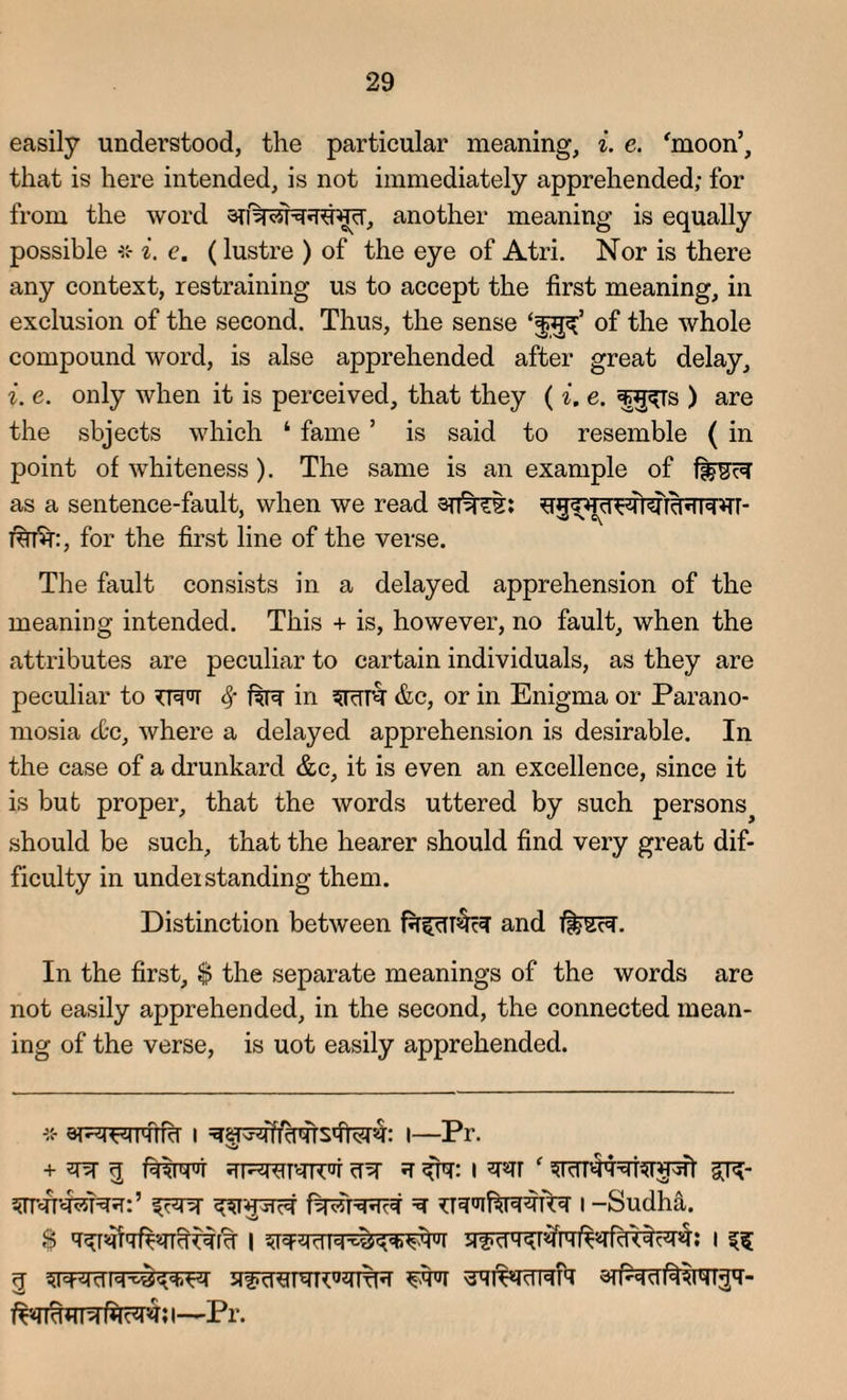 easily understood, the particular meaning, i. e. 'moon’, that is here intended, is not immediately apprehended; for from the word another meaning is equally possible i. e. (lustre ) of the eye of Atri. Nor is there any context, restraining us to accept the first meaning, in exclusion of the second. Thus, the sense of the whole compound word, is alse apprehended after great delay, i. e. only when it is perceived, that they ( i. e. !f§^Ts ) are the sbjects which ‘ fame5 is said to resemble ( in point of whiteness). The same is an example of ff§RR as a sentence-fault, when we read 1%T%:, for the first line of the verse. The fault consists in a delayed apprehension of the meaning intended. This + is, however, no fault, when the attributes are peculiar to cartain individuals, as they are peculiar to TRR fy in srttr &c, or in Enigma or Parano- mosia etc, where a delayed apprehension is desirable. In the case of a drunkard &c, it is even an excellence, since it is but proper, that the words uttered by such persons^ should be such, that the hearer should find very great dif¬ ficulty in undei standing them. Distinction between faf[R§R and f|FSR. In the first, $ the separate meanings of the words are not easily apprehended, in the second, the connected mean¬ ing of the verse, is uot easily apprehended. -* eiRFTRTRr I I—Pi . + RR q RWT FFW4TCR cTR *T ^R: I R*Tf f gR- 5nRT'<R5RR:’ fRR ^T*pTR fRRRRR R ^RR^RRRR I -Sudha. R ^IWRN nS i—Pr.