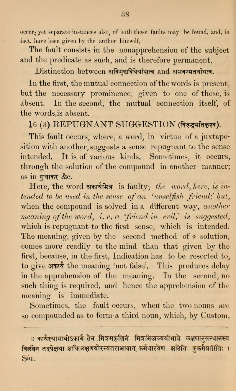 occur; yet separate instances also of botli these faults may he found, and, in fact, have been given by the author himself. The fault consists in the nonapprehension of the subject and the predicate as such, and is therefore permanent. Distinction between 3TT%^sf^PTT5rR and 3nT^cRTRTR. In the first, the mutual connection of the words is present, but the necessary prominence, given to one of these, is absent. In the second, the mutual connection itself, of the words,is absent. 16 (3) REPUGNANT SUGGESTION This fault occurs, where, a word, in virtue of a juxtapo¬ sition with another, suggests a sense repugnant to the sense intended. It is of various kinds. Sometimes, it occurs, through the solution of the compound in another manner; as in &c. Here, the word is faulty; the icord, here, is in¬ tended to be used in the sense o f an ‘unselfish friend; but, when the compound is solved in a different way, another meaning of the word, i. e. a ‘friend in evil', is suggested, which is repugnant to the first sense, which is intended. The meaning, given by the second method of solution, comes more readily to the mind than that given by the first, because, in the first, Indication has to be resorted to, to give 3T'FT^ the meaning ‘not false’. This produces delay in the apprehension of the meaning. In the second, no such thing is required, and hence the apprehension of the meaning is immediate. Sometimes, the fault occurs, when the two nouns are so compounded as to form a third noun, which, by Custom,