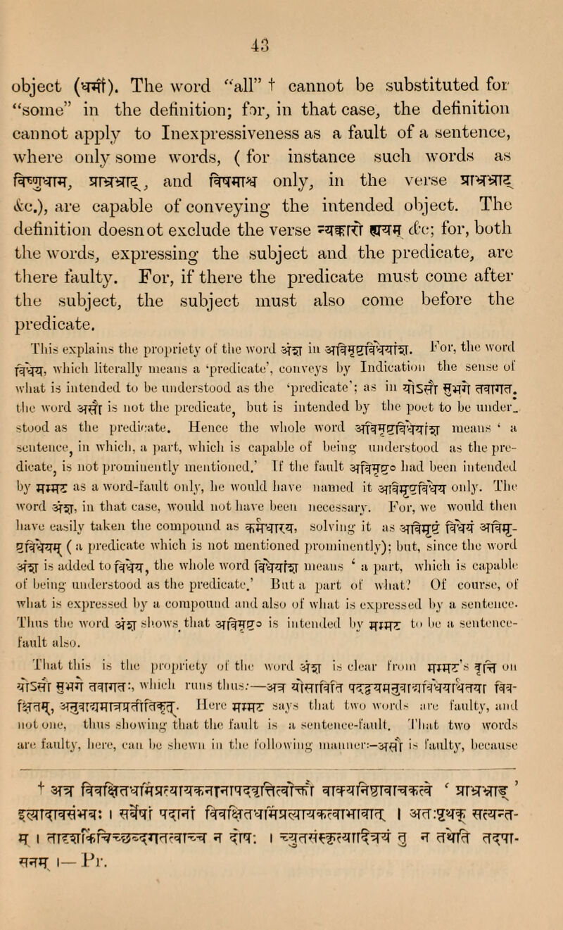 object The word all” t cannot be substituted for some” in the definition; far, in that case, the definition cannot apply to Inexpressiveness as a fault of a sentence, where only some words, ( for instance such words as fawTFT, STTWa, and FfWH only, in the verse srnrarz t!ce.), are capable of conveying the intended object. The definition doesnot exclude the verse -^PCT 9FUT etc; for, both the words, expressing the subject and the predicate, are there faulty. For, if there the predicate must come after the subject, the subject must also come before the predicate. This explains the propriety of the word in i-’ 01S the word fjfvpj, which literally means a ‘predicate’, conveys by Indication the sense ol what is intended to be understood as the ‘predicate’; as in fiisfir cRFFT. the word -sTfif is not the predicate but is intended by the poet to be under, stood as the predicate. Hence the whole word means ‘ a sentence, in which, a part, which is capable of being understood as the pre¬ dicate, is not prominently mentioned.’ If the fault sjfqirExo had been intended by iurr>r as a word-fault only, he would have named it sjfqjjCTpppf only. The word Bfij. in that case, would not have been necessary. For, we would then have easily taken the compound as solving it as qpfipq( a predicate which is not mentioned prominently); but, since the word is added to fefijq-, the whole word i^pTt^T means ‘ a part, which is capable of being understood as the predicate.’ But a part of what.’ Of course, of what is expressed by a compound and also of what is expressed by a sentence. Thus the word jfjy shows,that intended by gjjpr to be a sentence- fault also. That this is the propriety of the word ijsj is clear from jjjjpFs ^ on firsfir §*PT <iT3FT<T:i which runs thus:—fiferrMcT FR- fcfRTg, Here JT«pr says that two words are faulty, and notone, thus showing that the fault is a sentence-fault. That two words arc faulty, here, can lie shewn in the following manner:—is faulty, because + STFFTfaSFIT^FT ' 5fTW^ ’ fyiKFravrq: i slfar q^jsrt i R I cTTf5TFf:f%^t5^FT^T^r g ’fall I 3 * cT«n% cT^TT-