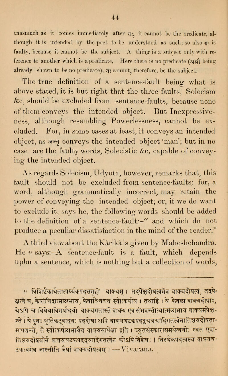 Inasmuch as it conics immediately after q:, it cannot be the predicate, al¬ though it is intended by the poet to be understood as such; so also q: is faulty, because it cannot be the subject. A thing is a subject only with re¬ ference to another which is a predicate. Here there is no predicate being already shewn to be no predicate), q: cannot therefore, be the subject. The true definition of a .sentence-fault beiim what is O above stated, it is but right that the three faults. Solecism &c, should be excluded from sentence-faults, because none of them conveys the intended object. But Inexpressive¬ ness, although resembling Powerlessness, cannot be ex¬ cluded. For, in some cases at least, it conveys an intended object, as SFcT conveys the intended object ‘man’; but in no case are the faulty words, Solecistic &c, capable of convey¬ ing the intended object. As regards Solecism, Udyota, however, remarks that, this fault should not be excluded from sentence-faults; for, a word, although orammaticallv incorrect, may retain the power of conveying the intended object; or, if we do want to exclude it, says he, the following words should be added to the definition of a sentence-fault:- and which do not produce a peculiar dissatisfaction in the mind of the leader/’ A third view about the Karikais given by Maheshchandra. He says:—A sentence-fault is a fault, which depends upbn a sentence, which is nothing but a collection of words. krsrc fqqqibmq'rqqr yryu yy u ^ i % yjf: stit qrqqq^qq^qnyqqfqq trsf? fakPT: I tt&rn iTTFflRr kwt I —Vivarana.