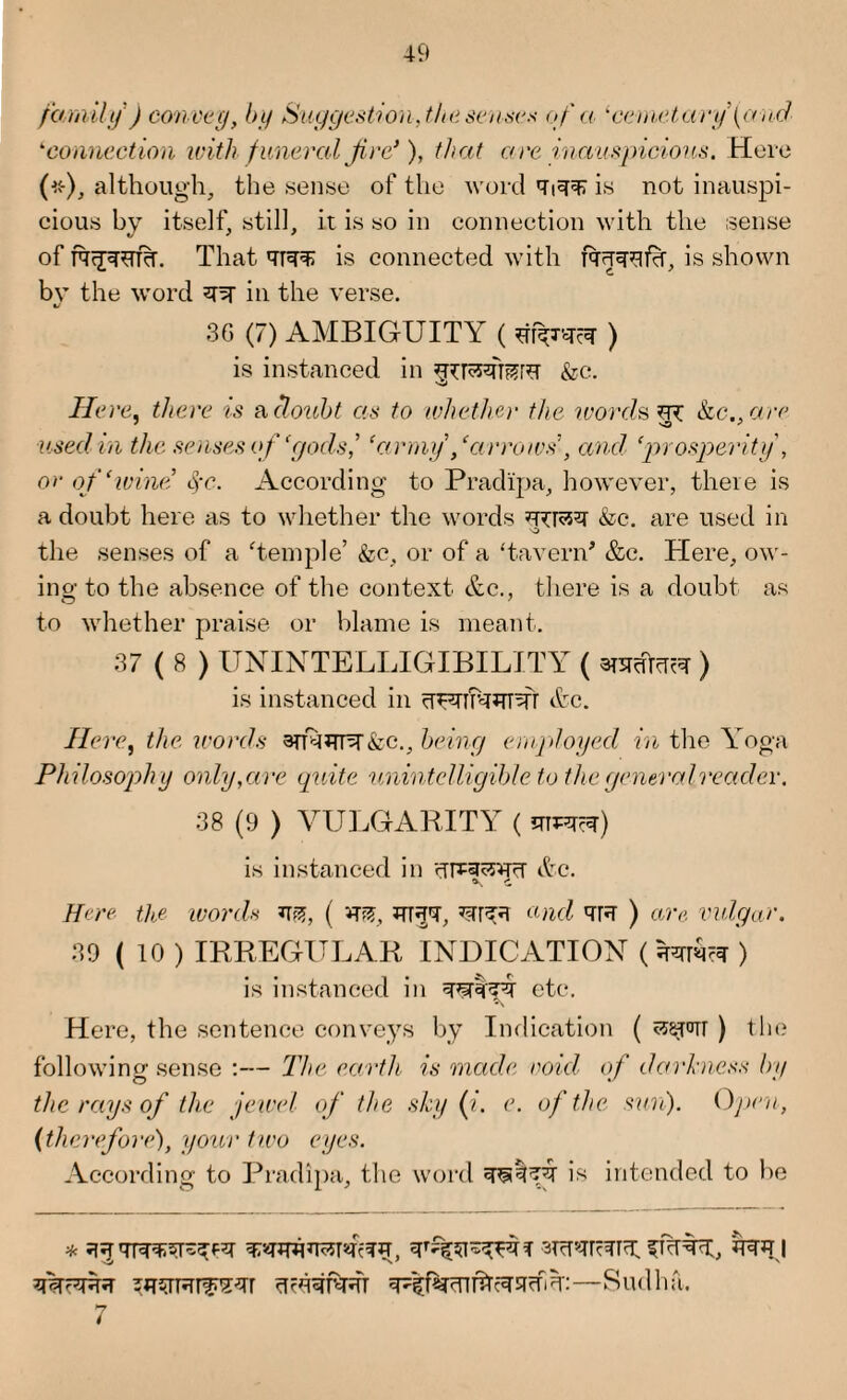 family ) convey, by Suggestion, the senses of a lcemetary\and ‘connection with funeral fire*), that a re inauspicious. Here (*), although, the sense of the word Ti^ is not inauspi¬ cious by itself, still, it is so in connection with the sense of fq<jwr%. That qr^ is connected with fqqqqfh, is shown bv the word ^ in the verse. V 3G (7) AMBIGUITY ( ) is instanced in &c. Here, there is a doubt as to whether the words ^ kc., arc- used in the senses of ‘gocls,’ ‘army /arrows’, and ‘prosperity , or of ‘wine §c. According to Pradipa, however, there is a doubt here as to whether the words &c. are used in 'O the senses of a Temple’ &c, or of a ‘tavern* &c. Here, ow¬ ing to the absence of the context &c., there is a doubt as to whether praise or blame is meant. 37(8) UNINTELLIGIBILITY ( anrefarar) is instanced in ^T^rrfaJTTsfr &c. Here, the words andrn^Ac., being employed in the Yoga Philosophy only,are quite unintelligible to the general reader. 38 (9 ) VULGARITY ( is instanced in &c. Here the words ( vm, *rr$T, and qR ) are vulgar. 39 ( 10 ) IRREGULAR INDICATION ( kra?? ) is instanced in etc. Here, the sentence conveys by Indication ( <wrorr ) the following sense :— The earth is made void of darkness by the rays of the jewel of the sky (i. e. of the sun). Open, (therefore), your two eyes. According to Pradipa, the word is intended to be * ffTTr, 'Ural ufa?.rr ttcsq^RT —Sudha. 7