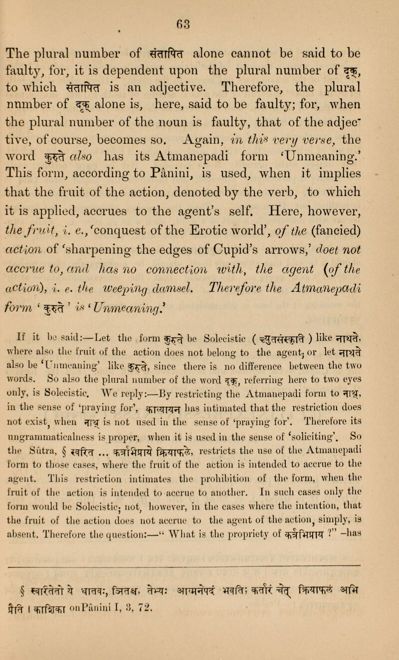 The plural number of SRUTTcT alone cannot be said to be faulty, for, it is dependent upon the plural number of to which ddINcT is an adjective. Therefore, the plural number of alone is, here, said to be faulty; for, when the plural number of the noun is faulty, that of the adjec* tive, of course, becomes so. Again, in this very verse, the word also has its Atmanepadi form ‘Unmeaning.’ This form, according to Pan ini, is used, when it implies that the fruit of the action, denoted by the verb, to which it is applied, accrues to the agent’s self. Here, however, the fruit, i. e./conquest of the Erotic world’, of the (fancied) action of ‘sharpening the edges of Cupid’s arrows,’ doet not accrue to, and has no connection with, the agent (of the action), %. r. the weeping damsel. Therefore the Atmanepadi form ‘ ’ is ‘ Unmeaning.* If it be said:—Let the form be Solecistic ( ) lilce 'fpU’ where also the fruit of the action does not belong to the agentj or let also be ‘L nmeaning’ like since there is no difference between the two words. So also the plural number of the word referring here to two eyes only, is Solecistic. We reply:—By restricting the Atmanepadi form to in the sense of ‘praying for’, lias intimated that the restriction does not exist, when is not used in the sense of ‘praying for’. Therefore its ungrammaticalness is proper, when it is used in the sense of ‘soliciting’. So the Sutra, § ... qArJnfRT restricts the use of the Atmanepadi form to those cases, where the fruit of the action is intended to accrue to the agent. This restriction intimates the prohibition of the form, when the fruit of the action is intended to accrue to another. In such cases only the form would be Solecistic; not, however, in the cases where the intention, that the fruit of the action does not accrue to the agent of the action, simply, is absent. Therefore the question:—“ What is the propriety of q^rfwnzr ~l|as I 3TTTW onPanini I, 3, 72.