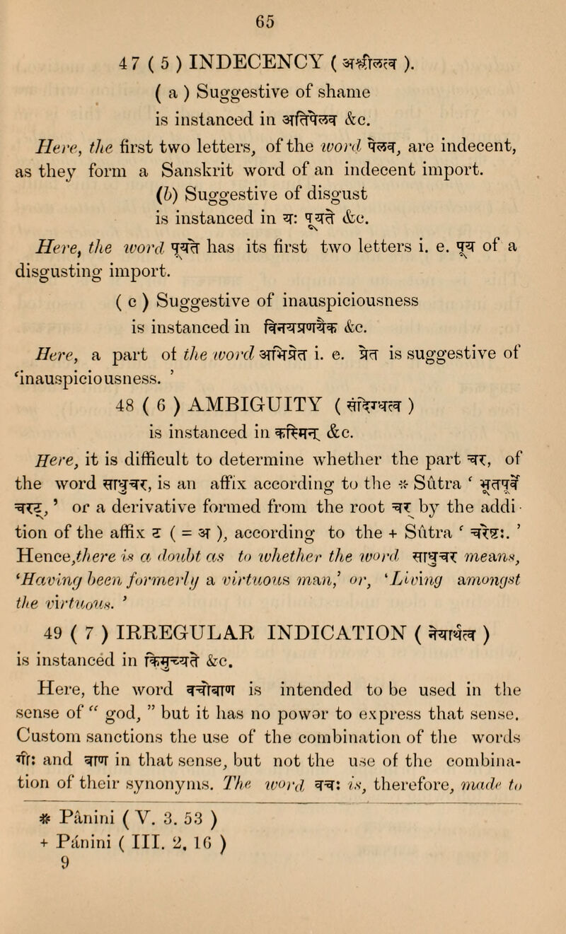 4 7(5) INDECENCY ( ). ( a ) Suggestive of shame is instanced in arfcrq^q &c. Here, the first two letters, of the ivord q?5q, are indecent, as they form a Sanskrit word of an indecent import. (6) Suggestive of disgust is instanced in q: qqq etc. Here, the word qq% has its first two letters i. e. qq of a disgusting import. ( c ) Suggestive of inauspiciousness is instanced in fqqqqqqqr &c. Here, a part of the word arfqqq i. e. qq is suggestive of ‘inauspiciousness. 48 ( 6 ) AMBIGUITY ( ) is instanced in qqfqq; &c. Here, it is difficult to determine whether the part =q*, of the word qrqq*:, is an affix according; to the •* Sutra f qqqq q^j, ’ or a derivative formed from the root qy by the addi tion of the affix z ( = ar ), according to the + Sutra f qtq:. Hence.^ere is a doubt as to whether the word means, ‘Having been formerly a virtuous man,’ or, ‘Living amongst the virtuous. ’ 49 (7) IRREGULAR INDICATION ( ) is instanced in &c. Here, the word qqrqTq is intended to be used in the sense of god, ” but it has no power to express that sense. Custom sanctions the use of the combination of the words *fr: and qpq in that sense, but not the use of the combina¬ tion of their synonyms. The ivord qq: is, therefore, made to =8= Panini ( V. 3. 53 ) + Panini ( III. 2. 1G ) 9