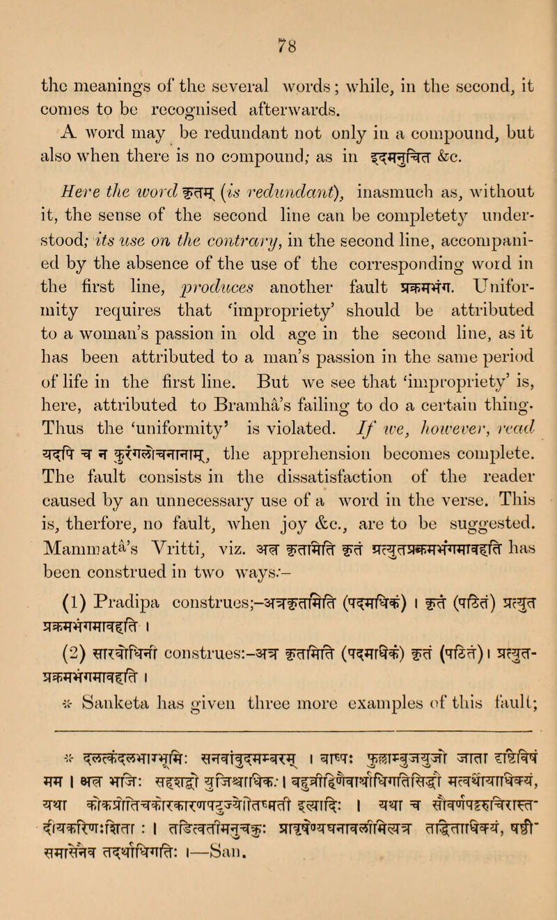 the meanings of the several words; while, in the second, it comes to be recognised afterwards. A word may be redundant not only in a compound, but also when there is no compound; as in &c. Here the word f^rq; (is redundant), inasmuch as, without it, the sense of the second line can be completety under¬ stood; its use on the contrary, in the second line, accompani¬ ed by the absence of the use of the corresponding word in the first line, produces another fault Unifor¬ mity requires that 'impropriety’ should be attributed to a woman’s passion in old age in the second line, as it has been attributed to a man’s passion in the same period of life in the first line. But we see that ‘impropriety’ is, here, attributed to Bramha’s failing to do a certain thing. Thus the ‘uniformity’ is violated. If we, however, read ^ the apprehension becomes complete. The fault consists in the dissatisfaction of the reader- caused by an unnecessary use of a word in the verse. This is, therfore, no fault, when joy &c., are to be suggested. Maminat&’s Vritti, viz. 3u?r frontier f><r qc^wnrwqiTcr has been construed in two ways.‘- (1) Pradipa construesI fTcT (qfoi) Uc^cT (2) ^RqrhTJfr construes:-^ frufam (q^r^F) (qfsw) i -:c- Sanketa has given three more examples of this fault; 18TW ^nrsrrfe I ^f^TfUr:%crr: l qrjqaqqqrqarfasrsr cntcTTT^q, swrsrcq cT^s#riTi%: i—San.