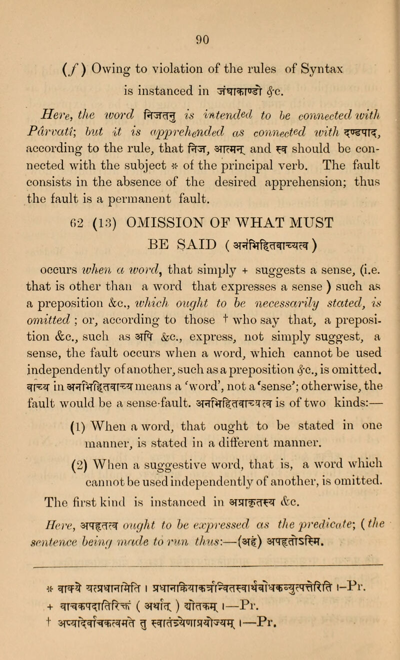 ( / ) Owing to violation of the rules of Syntax is instanced in fyc. Here, the word is intended to be connected with Pdrvati; but it is apprehended as connected with according to the rule, that 3TRJR. and ^ should be con¬ nected with the subject of the principal verb. The fault consists in the absence of the desired apprehension; thus the fault is a permanent fault. 02 (13) OMISSION OF WHAT MUST BE SAID ( ) occurs when a ivord, that simply + suggests a sense, (i.e. that is other than a word that expresses a sense ) such as a preposition &c., which ought to be necessarily stated, is omitted ; or, according to those t who say that, a preposi¬ tion &c., such as srfq- &c., express, not simply suggest, a sense, the fault occurs when a word, which cannot be used independently of another, such as a preposition cj-c., is omitted. in means a 'word’, not a 'sense*; otherwise, the fault would be a sense-fault. is of two kinds:— (1) When a word, that ought to be stated in one manner, is stated in a different manner. (2) When a suggestive word, that is, a word which cannot be used independently of another, is omitted. The first kind is instanced in STUrfR’FT etc. Here, aTTfcTR ought to be expressed as the predicate-, (the sentence being made to run thus:—(3Tf) SRfdfsfaT. * ^c5RRfhfh i i-Pr. + i—Pr. t 3pari^n»eawcr g i—Pr.