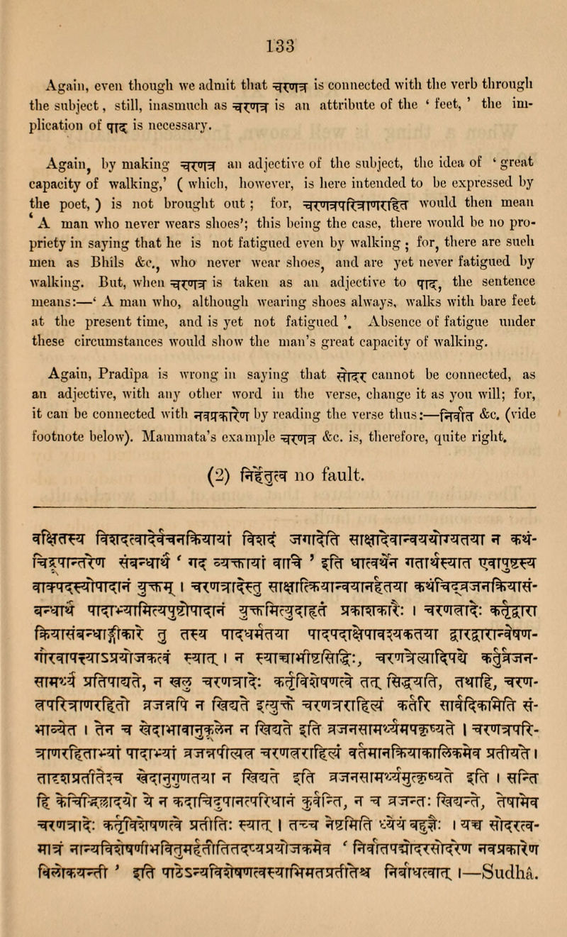 Again, even though we admit that is connected with the verb through the subject, still, inasmuch as is an attribute of the ‘ feet, ’ the im¬ plication of q-f^ is necessary. Agaiiij by making an adjective of the subject, the idea of ‘ great capacity of walking,’ ( which, however, is here intended to be expressed by the poet, ) is not brought out ; for, Nq IRFTUfR would then mean A man who never wears shoes’; this being the case, there would be no pro¬ priety in saying that he is not fatigued even by walking ; for, there are sueli men as Bhils &c., who never wear shoes, and are yet never fatigued by walking. But, when is taken as an adjective to the sentence means:—‘ A man who, although wearing shoes always, walks with bare feet at the present time, and is yet not fatigued Absence of fatigue under these circumstances would show the man’s great capacity of walking. Again, Pradipa is wrong in saying that cannot be connected, as an adjective, with any other word in the verse, change it as you will; for, it can be connected with by reading the verse thus:—fqqjq &c. (vide footnote below). Maramata’s example &c. is, therefore, quite right. (2) faljJR no fault. 4rr% ’ 4TR*r qiq.q^Vil'TT^R I «FvdT4 W-^TTflTc^^rT^R I cR4 RT4flR4T 4RRm'TRR3R4r sfcPTRR, 4 ^ RRTRR: 4djr4*mR RhgRIcT, cf«rrf|, =SRR- fnr?Tf7 4 r%?R fffw BRf^iRcr d- VTT^4cf I cR =4 %^rvrr4TR^^4 4 f%^R ^f% 1 4W4ft- RRRffRRR 4T4TV4T 4 jTvpfrRR 4cRRf4RT4df^fR 5Rt4% I 4TT5T5RRR %^r55RcT4T 4 %3R ffcT 43RR4''Rgc?RR ffcf I RR vk %M^r^4r 4 4 ^^ttrctr'-tr $4!%, 4 =4 4iFcr: 44R4 =4**1^: 4^?4WTc4 SRftfcB ^4R I fRfafa I 4RT 4RR4- 4R JTpqfqiiq>rfr*TR5Bt;drRT?RT'-4R4rR^44 f ^ msrrWTRt4rnTiT44rfr^ ftsrWrR i—Sudha.