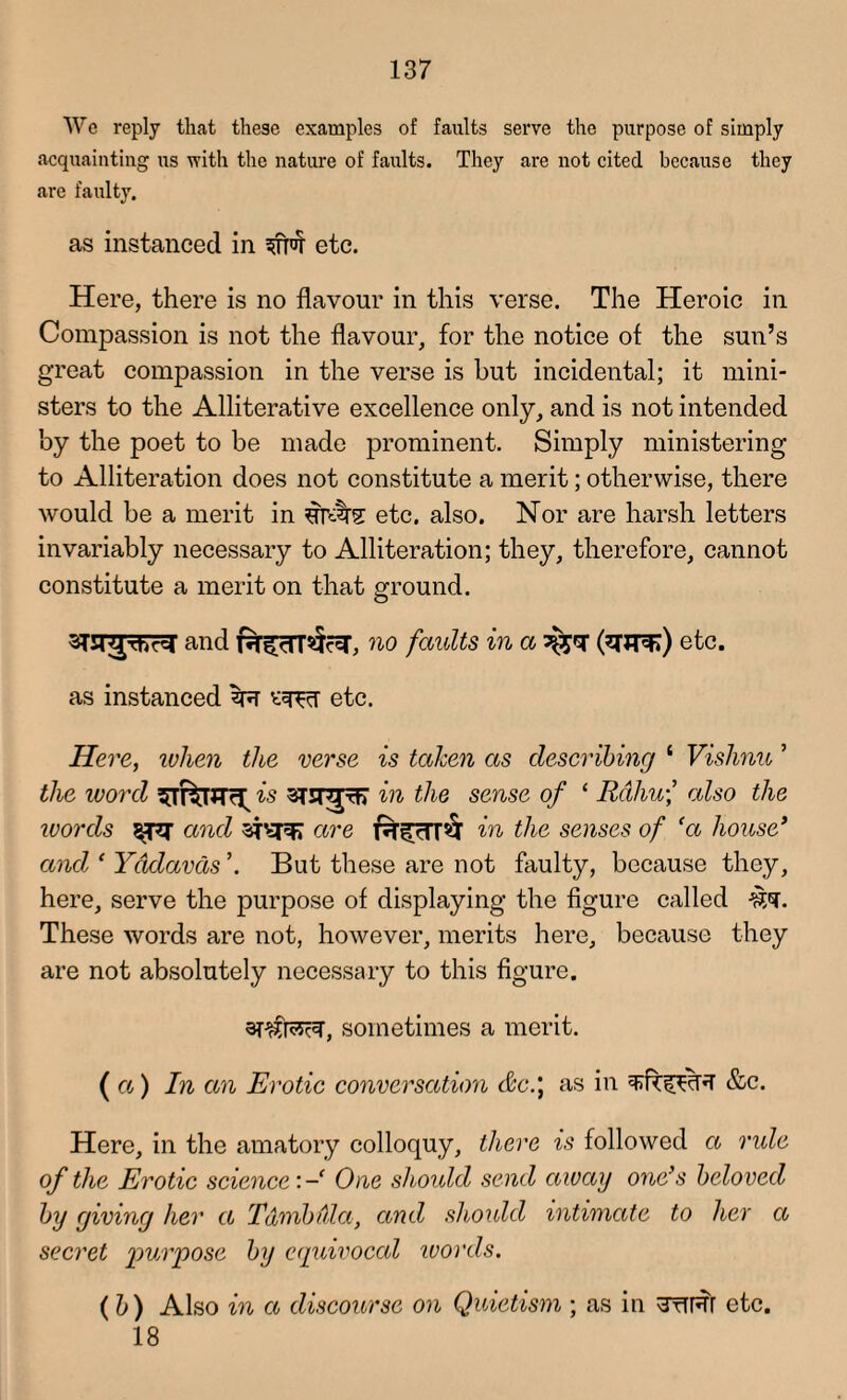 We reply that these examples of faults serve the purpose of simply acquainting us with the nature of faults. They are not cited because they are faulty. as instanced in etc. Here, there is no flavour in this verse. The Heroic in Compassion is not the flavour, for the notice of the sun’s great compassion in the verse is but incidental; it mini¬ sters to the Alliterative excellence only, and is not intended by the poet to be made prominent. Simply ministering to Alliteration does not constitute a merit; otherwise, there would be a merit in sfatte etc. also. Nor are harsh letters invariably necessary to Alliteration; they, therefore, cannot constitute a merit on that ground. and r^cTTSfc^T, no faults in a %<sr (^UT^) etc. as instanced zr etc. Here, when the verse is taken as describing ‘ Vishnu ’ the word is in the sense of 1 Rdhu\ also the words and sfsrei are in idle senses of ‘a house* and ‘ Yddavds ’. But these are not faulty, because they, here, serve the purpose of displaying the figure called These words are not, however, merits here, because they are not absolutely necessary to this figure. sometimes a merit. ( a) In an Erotic conversation &c.\ as in &c. Here, in the amatory colloquy, there is followed a ride of the Erotic science:- One should send away one’s beloved by giving her a Tdmbdla, and should intimate to her a secret purpose by equivocal words. ( b) Also in a discourse on Quietism ; as in 3tTRT etc. 18