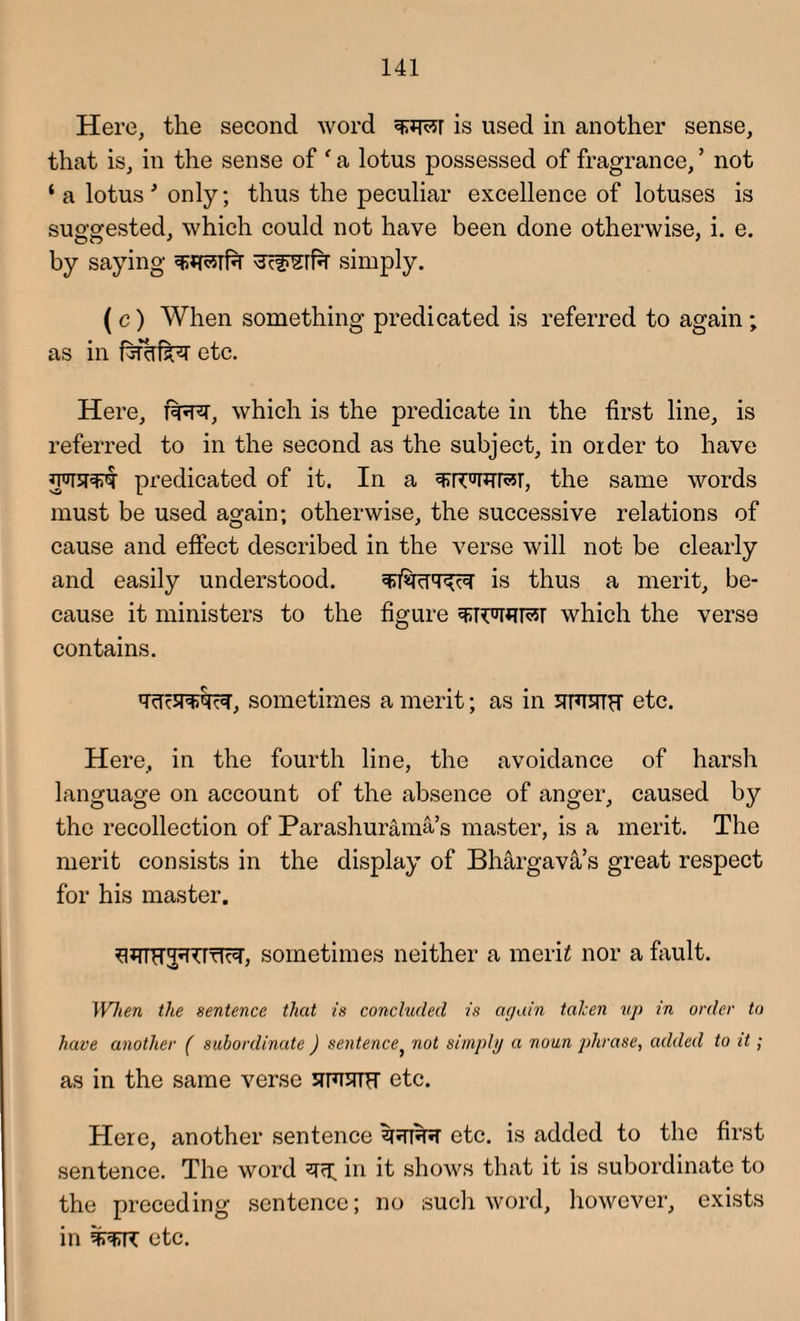 Here, the second word is used in another sense, that is, in the sense of ' a lotus possessed of fragrance, ’ not ‘ a lotus * only; thus the peculiar excellence of lotuses is suggested, which could not have been done otherwise, i. e. by saying simply. ( c) When something predicated is referred to again ; as in fethfkQ etc. Here, f^T, which is the predicate in the first line, is referred to in the second as the subject, in older to have *pi5P£<t predicated of it. In a the same words must be used again; otherwise, the successive relations of cause and effect described in the verse will not be clearly and easily understood. is thus a merit, be¬ cause it ministers to the figure which the verse contains. sometimes a merit; as in srmPT etc. Here, in the fourth line, the avoidance of harsh language on account of the absence of anger, caused by the recollection of Parashurama’s master, is a merit. The merit consists in the display of Bhargava s great respect for his master. fl^TTH^rTT^, sometimes neither a mcrh nor a fault. When the sentence that is concluded is again taken up in order to have another ( subordinate ) sentence, not simply a noun phrase, added to it; as in the same verse simTH etc. Here, another sentence zfJTffJT etc. is added to the first sentence. The word ^ in it shows that it is subordinate to the preceding sentence; no such word, however, exists in etc.