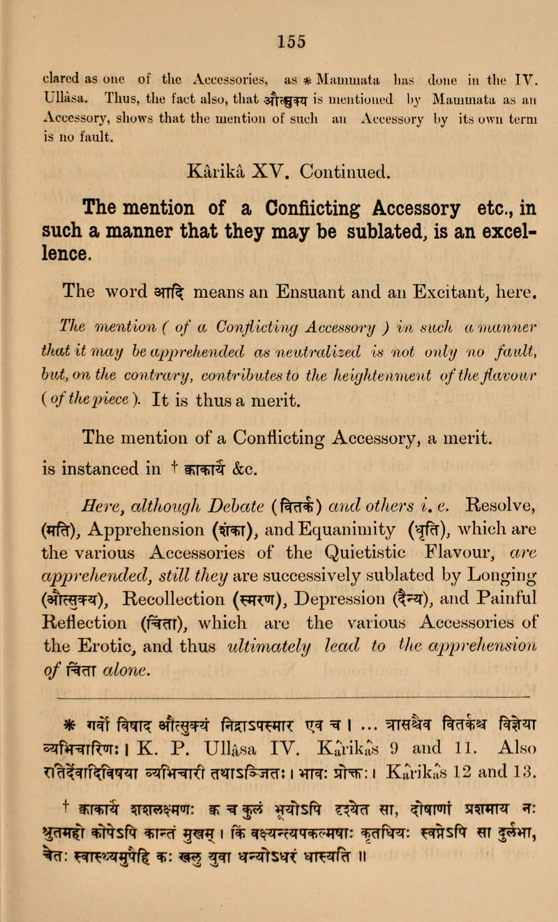 dared as one of the Accessories, as * Mauiwata lias done in the TV. L llasa. Thus, the fact also, that is mentioned by Mammata as an Accessory, shows that the mention of such an Accessory by its own term is no fault. Karika XV. Continued. The mention of a Conflicting Accessory etc., in such a manner that they may be sublated, is an excel¬ lence. The word 3TTfy means an Ensuant and an Excitant, here. The mention ( of a Conflicting Accessory ) in such a manner that it may he apprehended as neutralized is not only no fault, hut, on the contrary, contributes to the heightenment of the flavour (of the piece). It is thus a merit. The mention of a Conflicting Accessory, a merit, is instanced in t &c. Here, although Debate (feerk) and others i. e. Resolve, (yfcT), Apprehension (to), and Equanimity (•<£%), which are the various Accessories of the Quietistic Flavour, are apprehended, still they are successively sublated by Longing (arrappr), Recollection (wyr), Depression and Painful Reflection (f%crr), which are the various Accessories of the Erotic, and thus ultimately lead to the apprehension of T%rTT alone. * tesqWL =* I ... facLT2* f^T*TT | K. P. Ull&sa IV. KarikaS 9 and 11. Also i vrre: flHrr: i Karikits 12 and 13. t mmk sr ^ ur, sstvpt *r: sfttsPt pur 11% fcffasr: Fresfa sr ^*tt, w,: ^ 337 lustre n