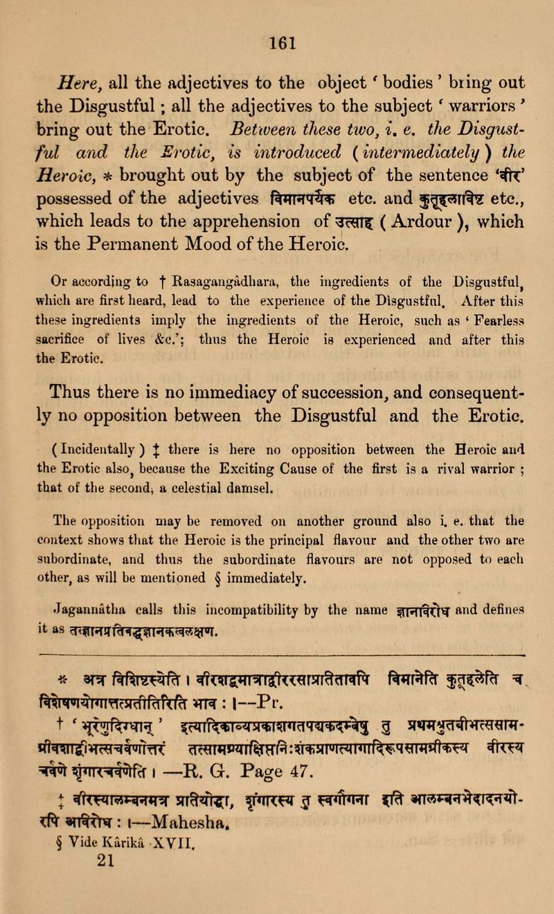 Here, all the adjectives to the object ‘ bodies ’ bring out the Disgustful; all the adjectives to the subject ‘ warriors* bring out the Erotic. Between these two, i. e. the Disgust¬ ful and the Erotic, is introduced (intermediately) the He) •oic, * brought out by the subject of the sentence possessed of the adjectives f^TT^PT^rcr etc. and etc., which leads to the apprehension of 3c*Tfi[ ( Ardour ), which is the Permanent Mood of the Heroic. Or according to f Rasagangadhara, the ingredients of the Disgustful, which are first heard, lead to the experience of the Disgustful. After this these ingredients imply the ingredients of the Heroic, such as ‘ Fearless sacrifice of lives &c.’; thus the Heroic is experienced and after this the Erotic. Thus there is no immediacy of succession, and consequent¬ ly no opposition between the Disgustful and the Erotic. (Incidentally ) J there is here no opposition between the Heroic and the Erotic also, because the Exciting Cause of the first is a rival warrior ; that of the second, a celestial damsel. The opposition may be removed on another ground also i. e. that the context shows that the Heroic is the principal flavour and the other two are subordinate, and thus the subordinate flavours are not opposed to each other, as will be mentioned § immediately. Jagannatha calls this incompatibility by the name fTRpjffd' ftnd defines ^ foimjSlfcr i —R. G. Page 47. j 5rr^n?fr, $ H4t*rcr ^ : i—Mahesha. § Vide Karika XVII. 21
