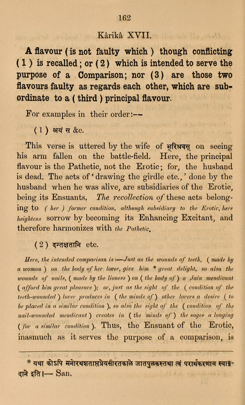 Karika XVII. A flavour (is not faulty which ) though conflicting (1) is recalled; or (2) which is intended to serve the purpose of a Comparison; nor (3) are those two flavours faulty as regards each other, which are sub¬ ordinate to a (third ) principal flavour. For examples in their order:— (1 ) era F &c. This verse is uttered by the wife of on seeing his arm fallen on the battle-field. Here, the principal flavour is the Pathetic, not the Erotic; for, the husband is dead. The acts of'drawing the girdle etc., ’ done by the husband when he was alive, are subsidiaries of the Erotic, being its Ensuants. The recollection o f these acts belong¬ ing to ( her ) former condition, although subsidiary to the Erotic, here heightens sorrow by becoming its Enhancing Excitant, and therefore harmonizes with the Pathetic. (2) etc. Here, the intended comparison is ■.—‘•Just as the wounds of teeth, ( made by a woman ) on the body of her lover, give him * great delight, so also the wounds of nails, ( made by the lioness ) on ( the body of fa Jain mendicant ( afford him great pleasure ); or, just as the sight of the ( condition of the teeth-wounded ) lover produces in ( the minds of) other lovers a desire ( to be placed in a similar condition ), so also the sight of the ( condition of the nail-wounded mendicant ) creates in ( the minds of) the sages a longing ( for a similar condition ). Thus, the Ensuant of the Erotic, inasmuch as it serves the purpose of a comparison, is * w sptsfa ra qtpfwR rai*- ^ ^fctl— San.