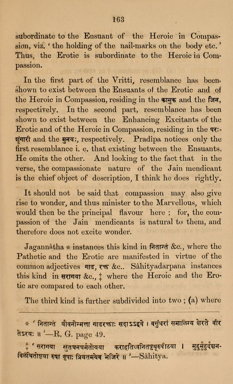 subordinate to the Ensuant of the Heroic in Compas¬ sion, viz. ‘ the holding of the nail-marks on the body etc. ’ Thus, the Erotic is subordinate to the Heroic in Com¬ passion. In the first part of the Vritti, resemblance has been, shown to exist between the Ensuants of the Erotic and of the Heroic in Compassion, residing in the and the fcR, respectively. In the second part, resemblance has been shown to exist between the Enhancing Excitants of the Erotic and of the Heroic in Compassion, residing in the <r:- 5T*TRT and the gjR.-, respectively. Pradipa notices only the first resemblance i. e. that existing between the Ensuants. He omits the other. And looking- to the fact that in the verse, the compassionate nature of the Jain mendicant is the chief object of description, I think he does rightly. It should not be said that compassion may also give rise to wonder, and thus minister to the Marvellous, which would then be the principal flavour here ; for, the com¬ passion of the Jain mendicants is natural to them, and therefore does not excite wonder. Jagannatha * instances this kind in RcTRct &c., where the Pathetic and the Erotic are manifested in virtue of the common adjectives ur, r*rr &c.. Sahityadarpana instances this kind in *RPRT &e\, \ where the Heroic and the Ero¬ tic are compared to each other. The third kind is further subdivided into two ; (a) where * ‘ fiRTRT qTRl^Rrrr RJRtTTT: I WTTlcSnr 3TRT Jtz ii ’—R. G. page 49. TTT: fsRrTJRRR VTI5R II *—Sahitya.