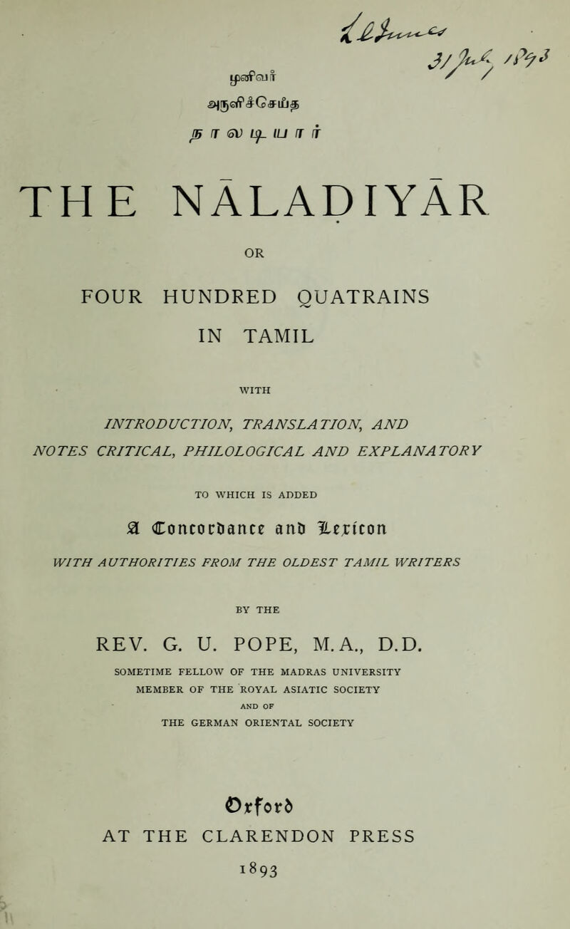 LpSifaj! J5 J <oV IU J IT C-S THE NALADIYAR OR FOUR HUNDRED QUATRAINS IN TAMIL WITH INTRODUCTION, TRANSLATION, AND NOTES CRITICAL, PHILOLOGICAL AND EXPLANATORY TO WHICH IS ADDED SL Concordance and Hejricon WITH AUTHORITIES FROM THE OLDEST TAMIL WRITERS BY THE REV. G. U. POPE, M.A., D.D. SOMETIME FELLOW OF THE MADRAS UNIVERSITY MEMBER OF THE ROYAL ASIATIC SOCIETY AND OF THE GERMAN ORIENTAL SOCIETY Orford AT THE CLARENDON PRESS !893