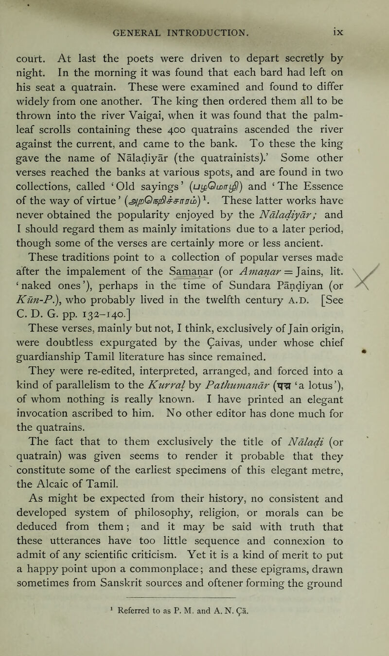 court. At last the poets were driven to depart secretly by night. In the morning it was found that each bard had left on his seat a quatrain. These were examined and found to differ widely from one another. The king then ordered them all to be thrown into the river Vaigai, when it was found that the palm- leaf scrolls containing these 400 quatrains ascended the river against the current, and came to the bank. To these the king gave the name of Naladiyar (the quatrainists).’ Some other verses reached the banks at various spots, and are found in two collections, called ‘Old sayings’ (uLgClLDtr^l) and ‘The Essence of the way of virtue ’ [^pQiEfS^^nnid)1. These latter works have never obtained the popularity enjoyed by the Naladiyar; and I should regard them as mainly imitations due to a later period, though some of the verses are certainly more or less ancient. These traditions point to a collection of popular verses made after the impalement of the Samanar (or Amanar — Jains, lit. ‘ naked ones ’), perhaps in the time of Sundara Pandiyan (or Kun-P.), who probably lived in the twelfth century A.D. [See C. D. G. pp. 132-140.] These verses, mainly but not, I think, exclusively of Jain origin, were doubtless expurgated by the £aivas, under whose chief guardianship Tamil literature has since remained. They were re-edited, interpreted, arranged, and forced into a kind of parallelism to the Kurral by Pathumandr (tni ‘a lotus’), of whom nothing is really known. I have printed an elegant invocation ascribed to him. No other editor has done much for the quatrains. The fact that to them exclusively the title of Naladi (or quatrain) was given seems to render it probable that they constitute some of the earliest specimens of this elegant metre, the Alcaic of Tamil. As might be expected from their history, no consistent and developed system of philosophy, religion, or morals can be deduced from them; and it may be said with truth that these utterances have too little sequence and connexion to admit of any scientific criticism. Yet it is a kind of merit to put a happy point upon a commonplace; and these epigrams, drawn sometimes from Sanskrit sources and oftener forming the ground 1 Referred to as P. M. and A. N. £a.