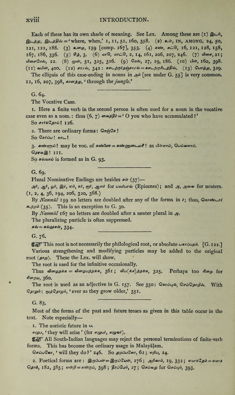 Each of these has its own shade of meaning. See Lex. Among these are (i) @1-“, gji-Ag!, £Di_;s£)eu = ‘ where, when,’ 1, 11, 51, 160, 358. (3) b.*, in, among, 24, 50, 121, 122, 188. (3) B-aojp, 159 [comp. 167], 353. (4) atm, aC.®, 16, 121, 128, 158, 167, 186, 336. (5) £(£, 3. (6) uw®, wiL®, 2, 14, l6l, 206, 207, 246. (7) 2i; iSanaQioio, 22. (8) cprar, 51, 325, 326. (9) 27, 29, l86. (io) J«ir, 160, 398. (ll) aiuSIshr, 40O. (12) eirs&i, 342 : aai-fo(^iTfii^anirih = aai—ib0iffi—/Ss^m. (13) Guripg), 329. The ellipsis of this case-ending in nouns in [see under G. 55] is very common. 12, 16, 207, 398, srarggi, * through the jungle' G. 64. The Vocative Case. 1. Here a finite verb in the second person is often used for a noun in the vocative case even as a nom.: thus (6, 7) <x>a>0$t = ‘ O you who have accumulated ! ’ So antisQ^nu | I 26. 2. There are ordinary forms: Qis&Gff ! So Caiuu ! isru.! 3. aemgtpiu | may be VOC. of aojarfosm = aatagzgtQnujLji? ! as lI^sf/tili, Quiuqigititilj. Qjsriajg)! HI. So ffcvi«u/nu is formed as in G. 93. G. 69. Plural Nominative Endings are besides (37)— cg;% gj'f, @/f, cio, bit, (cj/r, cgOT for uatiurriM (Epicenes); and si, s/emai for neuters, (h 2. 4. 3*b i94> 206, 320, 368.) By Nannftl 159 no letters are doubled after any of the forms in i; thus, Qatrehn-iri acppio (35). This is an exception to G. 30. By Nannftl 167 no letters are doubled after a neuter plural in sy. The pluralizing particle is often suppressed. <£S\J = SWQUSGVj 334. G. 76. This root is not necessarily the philological root, or absolute uamjupii. [G. 122.] Various strengthening and modifying particles may be added to the original root (/iirgi). These the Lex. will show. The root is used for the infinitive occasionally. Thus eSaojfig&s = eSm/fiiu^^aa, 361 ; c8iu(&a')$pSaJ 325. Perhaps too <Sanp for iflaopiu, 360. The root is used as an adjective in G. 157. See 350: Oa/ni/tym, OaM/sr^m. With Qpirgih: (tppGfiirgih, ‘ever as they grow older,’ 351. G. 83. Most of the forms of the past and future tenses as given in this table occur in the text. Note especially— 1. The aoristic future in u. ‘ they will arise ’ (for c^uif, erQfeir). All South-Indian languages may reject the personal terminations of finite-verb forms. This has become the ordinary usage in Malayalam. QaiiuGaiir, ‘ will they do?’ 246. So giptiuGaiir, 62 ; mfiu, 24. 2. Poetical forms are: ®g-OL/6Sr = g)(5ij<?tj6ii7, 276; g/jSmib, 19,332; ermiGpib = cioni Qjlrii, 182, 385; trebrfi = wsjrjjiu, 39S ; 27; Qaiueugi for Qaiuiyib, 393.