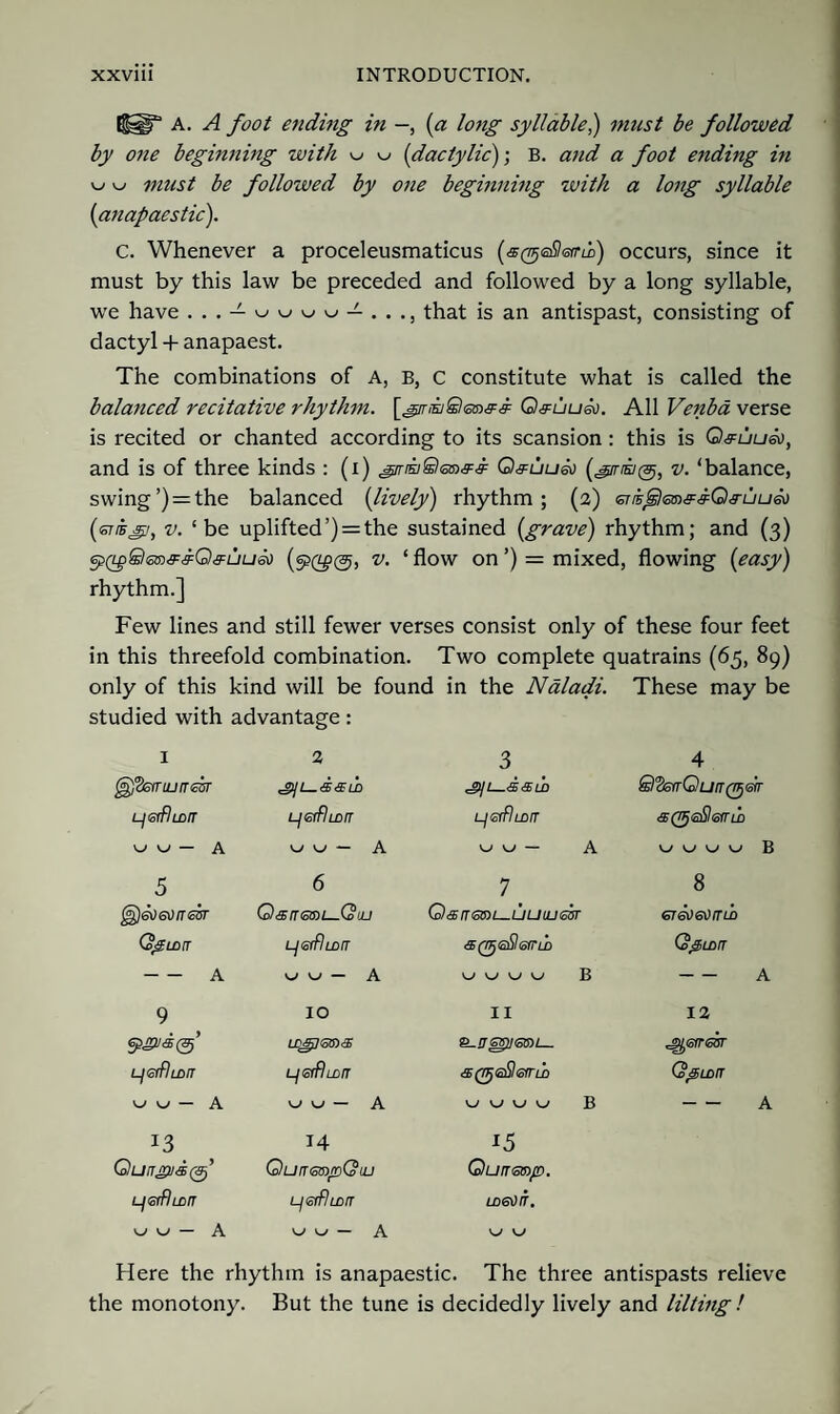 {filT A. A foot ending in -, (a long syllable,) must be followed by one beginning with w w (dactylic')-, B. and a foot ending in w w must be followed by one beginning with a long syllable (anapaestic). C. Whenever a proceleusmaticus (s(geSl<smi) occurs, since it must by this law be preceded and followed by a long syllable, we have ... — wwww — ..., that is an antispast, consisting of dactyl + anapaest. The combinations of A, B, C constitute what is called the balanced recitative rhythm. Q&uu&i. All Venba verse is recited or chanted according to its scansion: this is Q&uuio, and is of three kinds : (i) ^mwSleiaff Q#uu&) (girisi®, v. ‘balance, swing’) = the balanced (lively) rhythm; (2) sns^leiaff^Qfuueo (enbgi, v. ‘be uplifted’) = the sustained {grave) rhythm; and (3) ep(Lp8<sn&&G)&uu60 v. ‘ flow on ’) = mixed, flowing (easy) rhythm.] Few lines and still fewer verses consist only of these four feet in this threefold combination. Two complete quatrains (65, 89) only of this kind will be found in the Naladi. These may be studied with advantage: I 2 3 4 ^Ssrruj/rcsr 'gyL—dsm ^ji—ssud ©3srrOu/r0err LjetfiLDIT Ljeifluirr LjGlflmtT a(gje&<oirw w w — A v-/ — A ^ w — A w w v_/ w B 5 6 7_ 8 Qarrsan—Qiu 0 <5 n SOT i_ U U LU 63T <5T®)6H(TLb (ogam LjerflmiT & (gdil <sir ld Cd&LDiT -A A w B -A 9 IO II 12 6PJ2/<B0’ LD&p(o6)<3) LjGffltDIT L/eiffLorr Co^LDfT <-< — A — A w w w B -A 13 14 15 QungvsQp QutTGtsroQuj Qunmp. LjerflLurr LjerRma UDGOb. uu - A w w — A Here the rhythm is anapaestic. The three antispasts relieve the monotony. But the tune is decidedly lively and lilting !