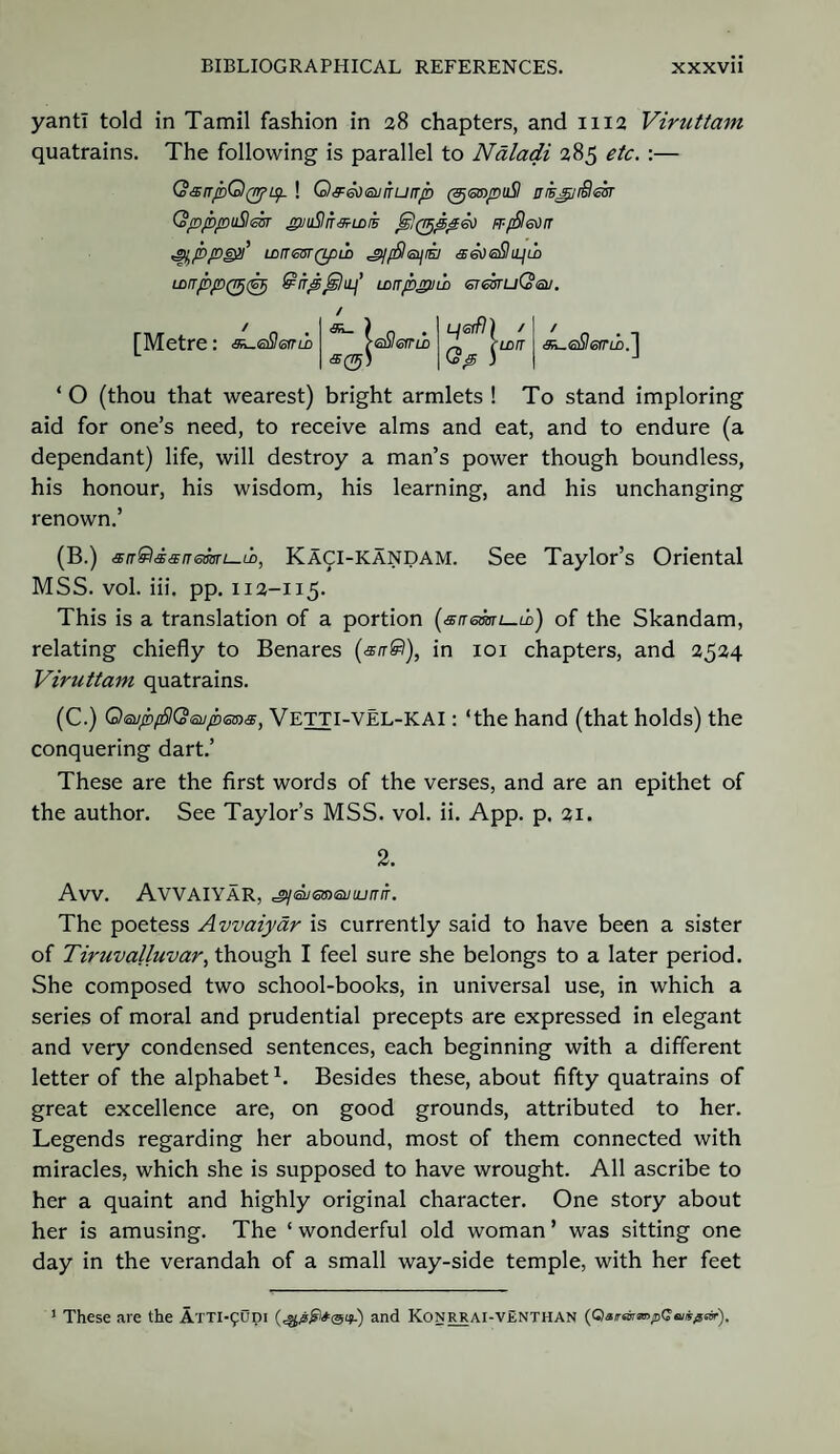 yantl told in Tamil fashion in 28 chapters, and 1112 Viruttam quatrains. The following is parallel to Naladi 285 etc. :— QsnpQ(typ- ! Q&ed&jnLHTp (3j<smpu$ eijpSefr QpppuSzhr gytjSliT&u>£ Js!(TFjpp£o Fr-fSI^rr St/bpeyi’ wrTGBTQpii) ^jffileyiE] Lonppq^tGFi QirpGilaj LLrrppnb ermuQeu. [Metre: e^eSetni / <Si_ \eSlefrii ^ rtn/r 1 ^eSIerrm.'] S(rrj) dtp ) I J ‘ O (thou that wearest) bright armlets ! To stand imploring aid for one’s need, to receive alms and eat, and to endure (a dependant) life, will destroy a man’s power though boundless, his honour, his wisdom, his learning, and his unchanging renown.’ (B.) sn&sitsneaari—ti, Ka^i-kandam. See Taylor’s Oriental MSS. vol. iii. pp. 112-115. This is a translation of a portion (snemi—ix) of the Skandam, relating chiefly to Benares in 101 chapters, and 2524 Viruttam quatrains. (C.) OsupfSKSenpeoa, Vetti-vel-kai : ‘the hand (that holds) the conquering dart.’ These are the first words of the verses, and are an epithet of the author. See Taylor’s MSS. vol. ii. App. p. 21. 2. Avv. AVVAIYAR, The poetess Avvaiyar is currently said to have been a sister of Tiruvalluvar, though I feel sure she belongs to a later period. She composed two school-books, in universal use, in which a series of moral and prudential precepts are expressed in elegant and very condensed sentences, each beginning with a different letter of the alphabet1. Besides these, about fifty quatrains of great excellence are, on good grounds, attributed to her. Legends regarding her abound, most of them connected with miracles, which she is supposed to have wrought. All ascribe to her a quaint and highly original character. One story about her is amusing. The ‘ wonderful old woman ’ was sitting one day in the verandah of a small way-side temple, with her feet 1 These are the AiTi-funi (^^*<3^.) and Konrrai-vEnthan {QairarmpQ&iis^sir).