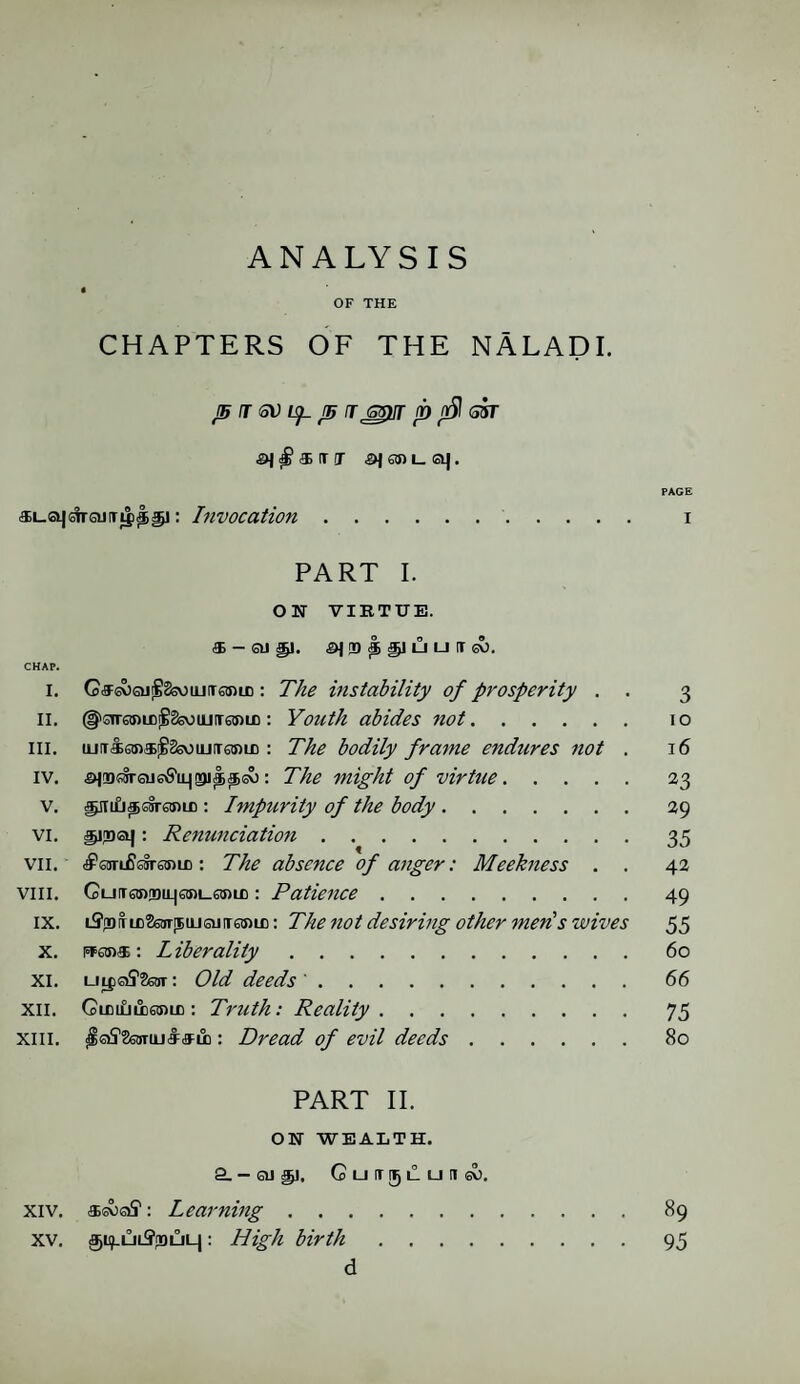 A N A L Y S I S « OF THE CHAPTERS OF THE NALADI. J5 T SV Up. js rjspnr p nfil sir 546!ni_sq. PAGE «L.a|drojiTi|i^5]: Invocation. i PART I. ON VIRTUE. (3i QJ ^)( <^J (D ^ 3^1 LI I—I IT GO. CHAP. i. G<9:s^6U'§8souLifTstniJD: The instability of prosperity . . 3 II. (f^svanmigSsoiLiTanin : Youth abides not. 10 ill. ujiriaDa^SsvjujiTsmD : The bodily frame endures not . 16 iv. ^(DOTsusfi’iLjgji^^sv): The might of virtue.23 v. ^m£i^ssr6anc : Impurity of the body.29 vi. spjoa]: Renunciation.35 vii. c£Wi£®jr0m£: The absence of anger: Meekness . . 42 viii. Gu[T6!»ri)tL|6sm_63)LD: Patience.49 ix. LffrDTic26OT[5iiJsiJiT6tnic: The not desiring other men's wives 55 x. Rfon®: Liberality.60 XI. LJipGiS'SsoT: Old deeds '. 66 xii. GuiiLiiiesuB: Truth: Reality. 75 XIII. : Dread of evil deeds.80 PART II. ON WEALTH. a- OJ £1. GuirgLUHsv). xiv. asv)of: Learning. 89 XV. ^ifULSpDULj: High birth.95 d