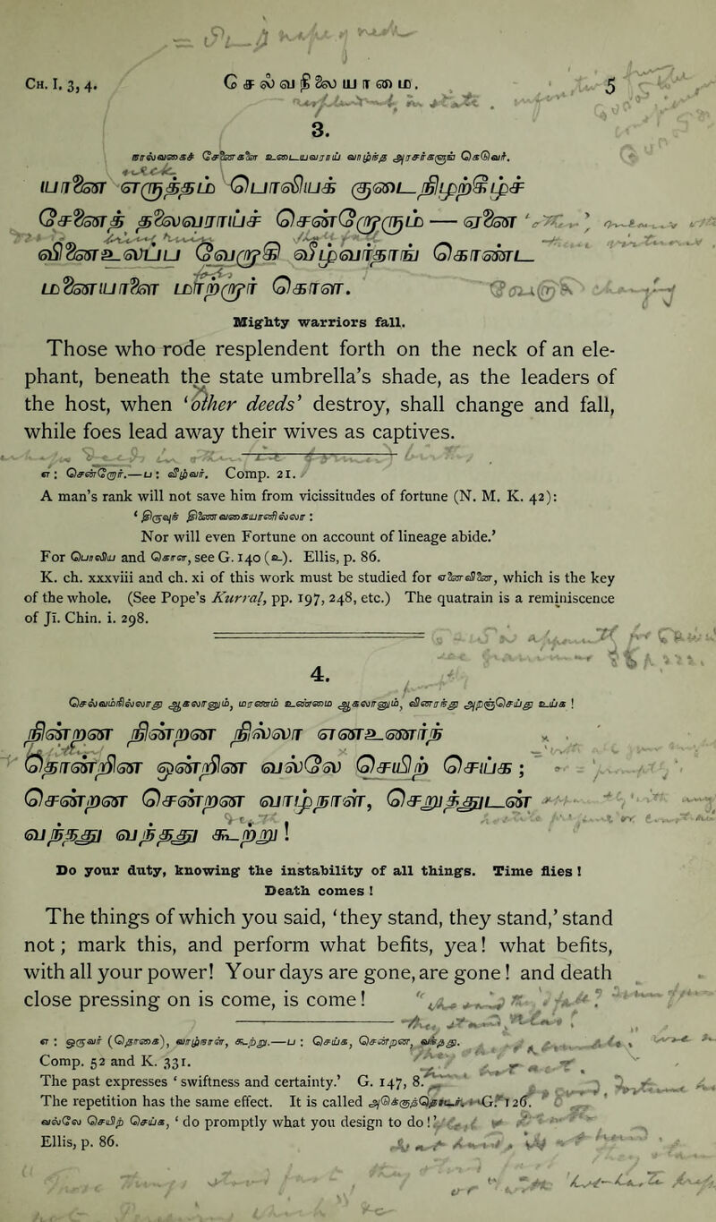 JV 3. i5rr<suQiGna& G&'fcara'tsiT sl.om-.ujgi] a niu oin(fii50 ^jirairsfa^ia Qa^euif-. ILiriitosT GTQTjppLD QufTffQlLli (3jaS)t—djlipp@ ip& Q&'&ssrp p<tev<5)jjmu3: Q^sstCo^q^ld — stSsot V>C,. 6)jloo^r^GVuu euLpQjfT^Trnj Q&rrzmi— LL<2asuui?m Lnrirp&iT Q&tgkt. '$ suffer . 3CU.~ T3 Mighty warriors fall. Those who rode resplendent forth on the neck of an ele¬ phant, beneath the state umbrella’s shade, as the leaders of the host, when 'Talker deeds' destroy, shall change and fall, while foes lead away their wives as captives. h ’ 1—t—SytH-vJ- er: O^esrQcvjir.—u; e$iflQJir. Comp. 21. A man’s rank will not save him from vicissitudes of fortune (N. M. K. 42): * jglfomaismsiuireafjgogjit : Nor will even Fortune on account of lineage abide.’ For QuneShu and Qsira-, see G. 140 (a-). Ellis, p. 86. K. ch. xxxviii and ch. xi of this work must be studied for erSajreS&r, which is the key of the whole. (See Pope’s Kurral, pp. 197, 248, etc.) The quatrain is a reminiscence of Jr. Chin. i. 298. 4. G» - -S' h . x • «_ 1 </V,^ Q&GjGuibtilGjGuirg) ^j)aa)ir^]U)) iDtjemib Romanic ^aaiir^iib^ G&Gvnrfcgj &-iu& ! djlGsrrossr rijlssrpasr jfiidvsvT &TGsr^<smijh Qpnasrflasr spssrnfilasr gusvCo Sv Q&uSlp Qsfiu& ; Q post pan Q&ssrpssr sumppj&rr, Q&Hygffui—asr *' -v euJ5pJ£l OJjspjru 3^pjr)j Do your duty, knowing the instability of all things. Time flies ! Death comes ! The things of which you said, ‘they stand, they stand,’ stand not; mark this, and perform what befits, yea! what befits, with all your power! Your days are gone, are gone! and death close pressing on is come, is come! •e . * «■ • a it 9 «**> Ok* * }*■**- • ■T^ur, , gt : c£0-a//f (Qjsrrans), Gim&isrrar, OLpjpi.—u : Q&uj&} G)&dsTpa5r} Guiwpgp. * ; % Comp. 52 and K. 331. _ _£& T ^ The past expresses ‘ swiftness and certainty.’ G. 147, 8. ’ The repetition has the same effect. It is called * <G.V 126. QfuSp Q&ius, 1 do promptly what you design to do ! 1. . ■ Ellis, p. 86. rAt t f *1<  A.r- Or i/ . tJt : v-r /Cw— kS, ZL V-Gr'