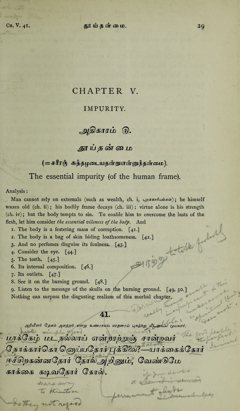 CHAPTER V. IMPURITY. (®). 3}!T ILi p G5T 65) Lb (=&f?T<;tj (S^^Lp63U_UJ^OTP6r£Srg)Ji|^S§r63)U3). The essential impurity (of the human frame). Analysis: Man cannot rely on externals (such as wealth, ch. i, qpisirfiiuasei); he himself waxes old (ch. ii); his bodily frame decays (ch. iii) ; virtue alone is his strength (ch. iv); but the body tempts to sin. To enable him to overcome the lusts of the flesh, let him consider the essential vileness of the body. And 1. The body is a festering mass of corruption. [41.] 2. The body is a bag of skin hiding loathsomeness. [42.] 3. And no perfumes disguise its foulness. [43.] 4. Consider the eye. [44.] 5. The teeth. [45.] 6. Its internal composition. [46.] •' 7. Its outlets. [47.] 8. See it on the burning ground. [48.] 9. Listen to the message of the skulls on the burning ground. [49, 50.] Nothing can surpass the disgusting realism of this morbid chapter. «. / X*-' <$1 fief? got ir Qjgaib creurjpi st-evam rrcoev iDtTjsanxiJ Ljs&fcg] efiLjgpLju QpiLievmr. vV* /« . \ ^3 LorriCosup (STssrpupMi^ cFtgZtjdgijit ,vr v! rS 9*-* •¥C-l (oJ5T<£&IlfQ&T QfGpiUluQpfTIT L/<®®?5V?-!L/Tc£<S5)<$csG?c£/77r IT^^Ip^SSTSSrCopiTIT (o6USmG)l(oLC au&ona; (oxrrsv. V49 7£* 7) ‘Vw'tT t JLl Jt***-M
