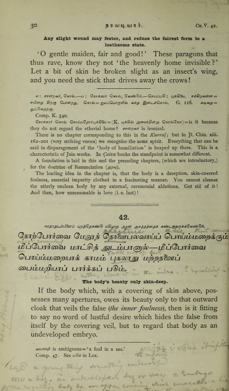Any slight wound may fester, and reduce the fairest form to a loathsome state. ‘ O gentle maiden, fair and good! ’ These paragons that thus rave, know they not ‘the heavenly home invisible?’ Let a bit of skin be broken slight as an insect’s wing, and you need the stick that drives away the crows! 67 : eresrpair, Qsv&).—u \ Qeirasct Qsiri\jf Q tueovQib.— Q&tuuu® : LjABtej. K&Qp&e&esr— mSesrg} Guresrpg). Qsreo = g>iuuQur($eficv ejpp G. 116. si$.eug) = e—® *>ep<3- Comp. K. 340. QsrssFt Qsr&i Qsr£iuQ^ri-Ljs@teJ = K. us@ej Q&raiQeui'j = is it because they do not regard the etherial home? srAp&sr is ironical. There is no chapter corresponding to this in the Kurral; but in JI. Chin. xiii. 162-201 (very striking verses) we recognise the same spirit. Everything that can be said in disparagement of the ‘ body of humiliation ’ is heaped up there. This is a characteristic of Jain works. In Caiva books the standpoint is somewhat different. A foundation is laid in this and the preceding chapters, (which are introductory,) for the doctrine of Renunciation (gipaj). The leading idea in the chapter is, that the body is a deception, skin-covered foulness, essential impurity clothed in a fascinating manner. You cannot cleanse the utterly unclean body by any external, ceremonial ablutions. Get rid of it! And then, how unreasonable is love (i. e. lust)! 42. '■FFprg:'.—tFiSc&ru LjpgGgsexsQ teQiprg! .'ICti.' <5 A -VC£, (opTpCjUTTSnSlJ (oLCG^IJB Qpi%S)TU5V6UTlLIU QuTlULLLLGDp&QLh ifuQuiisSiOJ ECTZ-LaTs J^L~LLUT(55)S\)-l£lll(oUJT5DQJ QuTlUlALCftnpiUTi dETLLLD l-jJ> SVJjpi LL.pppflS'STLJ 6T>ULLLLr?,IUTU U T/TdhdSL/ uDlf. w, The body’s beauty only skin-deep. If the body which, with a covering of skin above, pos¬ sesses many apertures, owes its beauty onty to that outward cloak that veils the false {the inner foulness), then is it fitting to say no word of lustful desire which hides the false from itself by the covering veil, but to regard that body as an undeveloped embrj’o. _________________________ ^ | # t *- J / esiuibizfi is ambiguous = ‘a foal in a sac.’ Comp. 47. See u®ib in Lex.