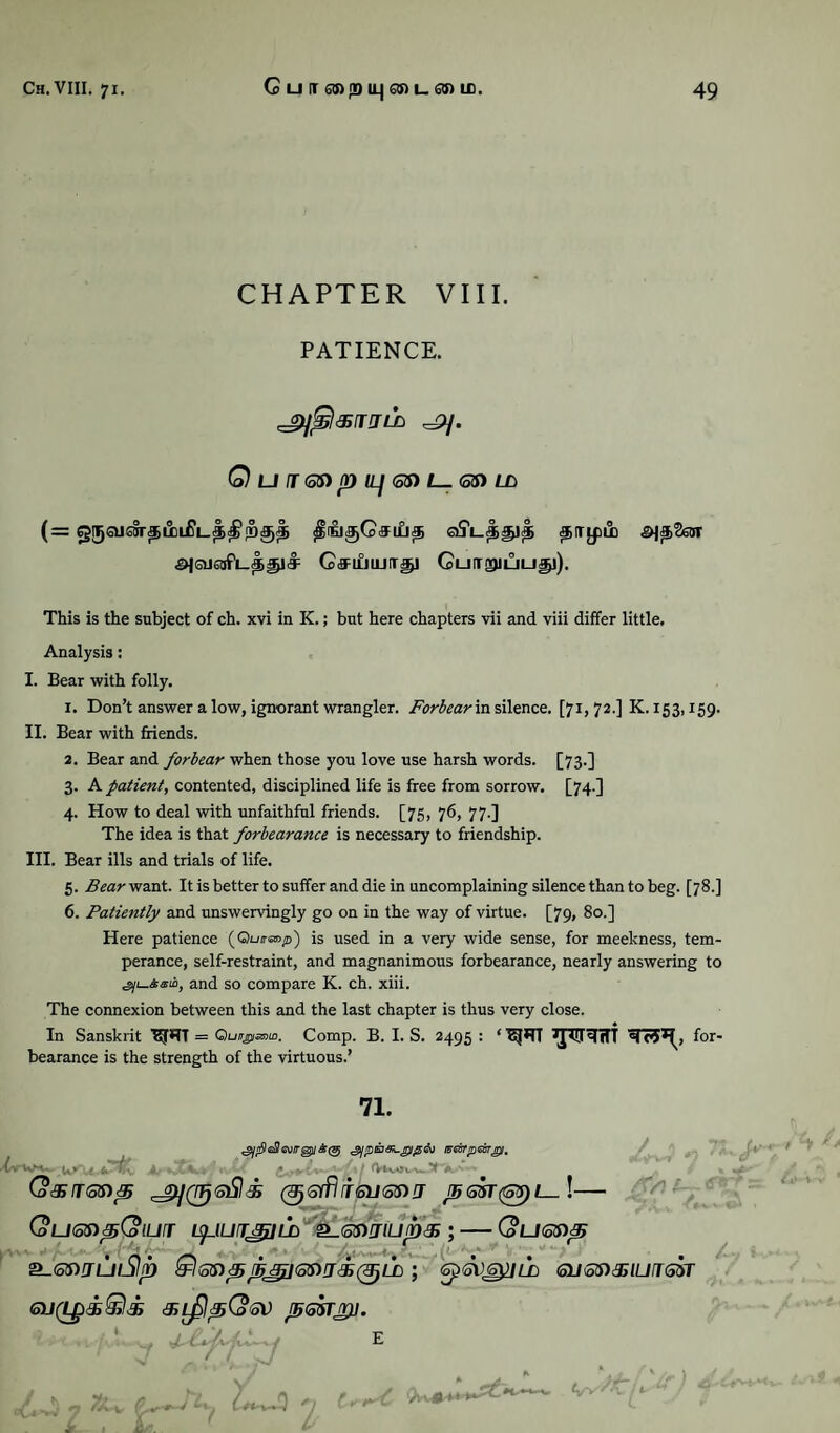 CHAPTER VIII. PATIENCE. Qui®npiL]6$)l—<5S>Lb ajQJ6afi_ci§lJ: CfflflUJITgJ CuiTgMUUp). This is the subject of ch. xvi in K.; but here chapters vii and viii differ little. Analysis: I. Bear with folly. 1. Don’t answer a low, ignorant wrangler. Forbear in silence. [71,72.] K. 153,159. II. Bear with friends. 2. Bear and forbear when those you love use harsh words. [73.] 3. A patient, contented, disciplined life is free from sorrow. [74.] 4. How to deal with unfaithful friends. [75, 76, 77.] The idea is that forbearance is necessary to friendship. III. Bear ills and trials of life. 5. Bear want. It is better to suffer and die in uncomplaining silence than to beg. [78.] 6. Patiently and unswervingly go on in the way of virtue. [79, 80.] Here patience (Oo/ranp) is used in a very wide sense, for meekness, tem¬ perance, self-restraint, and magnanimous forbearance, nearly answering to and so compare K. ch. xiii. The connexion between this and the last chapter is thus very close. In Sanskrit Iff*11 = Quir^smin. Comp. B. I. S. 2495 : ‘ for¬ bearance is the strength of the virtuous.’ 71. ^/r9c$cv/rgj/.2>(25 i^eirrpeor^i. wKHv__Jj <Vtv*vw Q&rr<5$)p 0 6yfli<siJ©n it j56sr(®5)i—\— (oLKotnpCoiurr isfJuirjgiLn '<k.65)rmjin& ; — (ouonp &-<3S)JUlSI(D Qstnpt[5f£l<5$W'&(TJ}LD ; <5p<5VSyjLD QJSS)3ilUiT<3M 6U(Lp&§il& GL^IpCoGV J5<o5TJfD. ' 7 (?_tU. '7 t y t^C tfw*-*.*'*^*1'