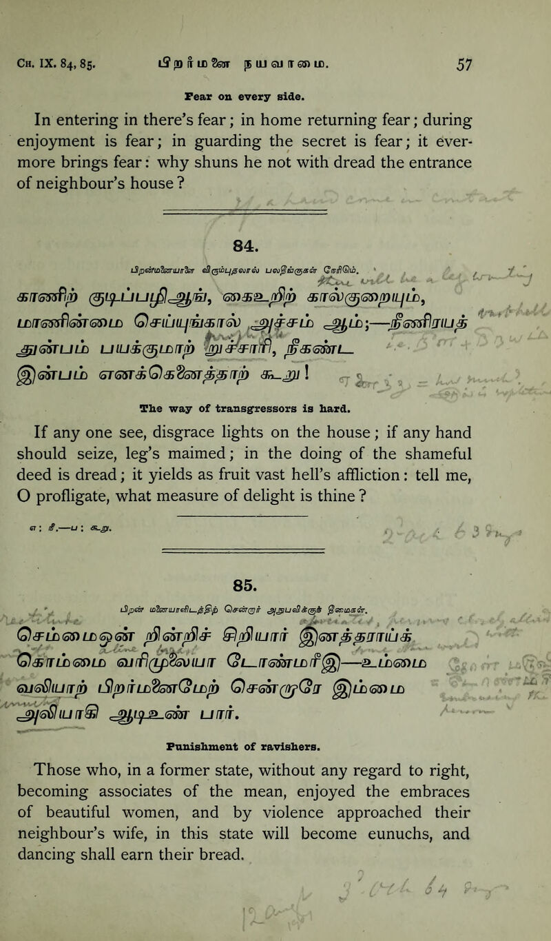Fear on every side. In entering in there’s fear; in home returning fear; during enjoyment is fear; in guarding the secret is fear; it ever¬ more brings fear: why shuns he not with dread the entrance of neighbour’s house ? 84. L3peofiL?isariuir^sir eSI(gwLjfgGvtnsu L/6\>^e7@<®cV QiuifKbhn. ' #£X\-t, dSKoSsfiii) <o$)3SS-n5‘lp «fT6V063)/Dfiy££), LM<otfS?l<S$T<5$)LD Q&lUlLjEJ&rr&l) --JjStisfljlUp JJjJGSTULD UlUS^LLtTp fipiP&jhfi, ’<35<S33TL_ GSTUUD GTGST&Q&VGST^Tfb ! irKrfr -J The way of transgressors is hard. If any one see, disgrace lights on the house; if any hand should seize, leg’s maimed; in the doing of the shameful deed is dread; it yields as fruit vast hell’s affliction: tell me, O profligate, what measure of delight is thine ? 6T: ii.—u ; GL.jp. 85. iSlpear inZeonuire^L^jS^lp Q&asrqgir ^j^ueSasi^^ $<sri£sgt, i* J+i-t « /v Q^LLGSiLtG^GST J^GSTt^a1 Q($ IU TIT <g£l<o5TppjllU& ■ ^ ’* _ c^ivv4- Q&{TLb65)L£> <5UITI(LpC5VlUrr Col fT (offiT LD ff -^LD(56)LL GWoQlUjp iSlpITLL^oStCo LCilD Q&Gbl'&CoJ ^]LCiGS)Ln IU j£l ^^_2_(533r UfTT. irttuff w- Punishment of ravishers. Those who, in a former state, without any regard to right, becoming associates of the mean, enjoyed the embraces of beautiful women, and by violence approached their neighbour’s wife, in this state will become eunuchs, and dancing shall earn their bread.