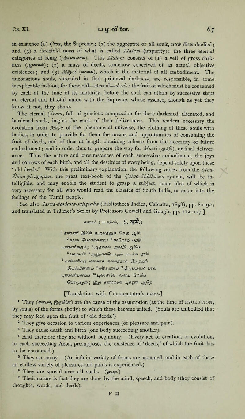 in existence (1) (?iva, the Supreme; (2) the aggregate of all souls, now disembodied; and (3) a threefold mass of what is called Malam (impurity): the three eternal categories of being (u<giu*uirffu). This Malam consists of (1) a veil of gross dark¬ ness (^OTsuii); (2) a mass of deeds, somehow conceived of as actual objective existences; and (3) Mayei (»™), which is the material of all embodiment. The unconscious souls, shrouded in that primeval darkness, are responsible, in some inexplicable fashion, for these old—eternal—deeds; the fruit of which must be consumed by each at the time of its maturity, before the soul can attain by successive steps an eternal and blissful union with the Supreme, whose essence, though as yet they know it not, they share. The eternal tyvam, full of gracious compassion for these darkened, alienated, and burdened souls, begins the work of their deliverance. This renders necessary the evolution from Maya of the phenomenal universe, the clothing of these souls with bodies, in order to provide for them the means and opportunities of consuming the fruit of deeds, and of thus at length obtaining release from the necessity of future embodiment; and in order thus to prepare the way for Mutti (©>£©), or final deliver¬ ance. Thus the nature and circumstances of each successive embodiment, the joys and sorrows of each birth, and all the destinies of every being, depend solely upon these * old deeds.’ With this preliminary explanation, the following verses from the fmz- Nana-pij-agdfam, the great text-book of the (paiva-Siddhanta system, will be in¬ telligible, and may enable the student to grasp a subject, some idea of which is very necessary for all who would read the classics of South India, or enter into the feelings of the Tamil people. [See also Sarva-darsana-sahgraha (Bibliotheca Indica, Calcutta, 1858), pp. 80-90; and translated in Triibner’s Series by Professors Cowell and Gough, pp. 112-12 7.] C semintb ( = s/rinm. S. qr*r.) 1 ffsjijrssofl Qag) 2 isirgB) QuirsEisstriruj 3 tsirQ&irrb ; i^f)@airreo 'gjairffl 5 ugvqjitQ G'gjozpj&sQu.rrjiytli ui—rreu @ir&l 1 eTeabraxflajQ tnscrairr& adninyprr&j §$ju&nSlasr0irtu 8 pmmij 9 £§)0UW@)i£ uirw LjGjbrssvfliLuninuCj 10 neviratr'teo Lan&niu QtneHu Quirgcsgiih; aeannmevin LjaQUtn [Translation with Commentator’s notes.] 1 They (araruio, are the cause of the assumption (at the time of evolution, by souls) of the forms (body) to which these become united. (Souls are embodied that they may feed upon the fruit of ‘ old deeds.’) 2 They give occasion to various experiences (of pleasure and pain). 3 They cause death and birth (one body succeeding another). 4 And therefore they are without beginning. (Every act of creation, or evolution, in each succeeding Aeon, presupposes the existence of ‘ deeds,’ of which the fruit has to be consumed.) 5 They are many. (An infinite variety of forms are assumed, and in each of these an endless variety of pleasures and pains is experienced.) 6 They are spread over all souls. («sy®/.) 7 Their nature is that they are done by the mind, speech, and body (they consist of thoughts, words, and deeds). F 2