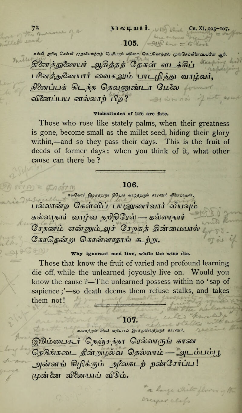 105. afoeS Qa&reSI QpgotiiUGuibQrjtb Quifliu^in inShsnm QaiL(b)euir{J}£&) QpGBTQffiujeSI&BrtiuiuQ&r ^10. $%5ftpaj$5GSTiuj Q^3?<srr sitl_<®©l/ U<&5STg.XtfdsMriUlTIT <SS)SUXG^]LD Un-LAJBJJjil <SU TipSUITy rijldssruui 0‘Seussj]ssdri—fT Qll'Ssv (SiSIdswLjuiu osrsvsvji) iSIp ? Vicissitudes of life are fate. Those who rose like stately palms, when their greatness is gone, become small as the millet seed, hiding their glory within,—and so they pass their days. This is the fruit of deeds of former days: when you think of it, what other cause can there be ? ml 0 106. ff&Cev/r/r @jp4>0P<31* jsCW/r siruaxnb ^Zssruuiuecsr, usvsvjssrp (aBmoSlu utussHsmieiJiiT s3iu<si]ld &<5V<8VIT,SrTT GUfTIf QJ pn^^j(o!JM-^SVSVTSBJIT (ofrpGSTLD <5T6ST6S)]LbJi)]&: QtFp&p &)!<55TQftLLlUfTGV (o<SjQpGSTJ}] QdHTSfTGYUTpITfEJ 3^pT}]. Why ignorant men live, while the wise die. Those that know the fruit of varied and profound learning die off, while the unlearned joyously live on. Would you know the cause ?—The unlearned possess within no ‘sap of sapience;’—so death deems them refuse stalks, and takes them not! — ■ ' ■- -■■■■■ —- T. , .-1 ^ 107. £)evir eufliuutrdj ®)msg]Gir6ru0p(§& amrestsrib. Qp'ihj&pprr Qjgvgvjq^iei &i&svt QpQrE]^ss)i— r£l®srji)iip<5\)<su Qp<svsvild — jpjl-lduldl}, J^GSTSSTtEl ©^)d50LD ^^SVBL-fD psmQ&juU ! (xpsaT^sur <sSI‘2miujiij siS©zi.