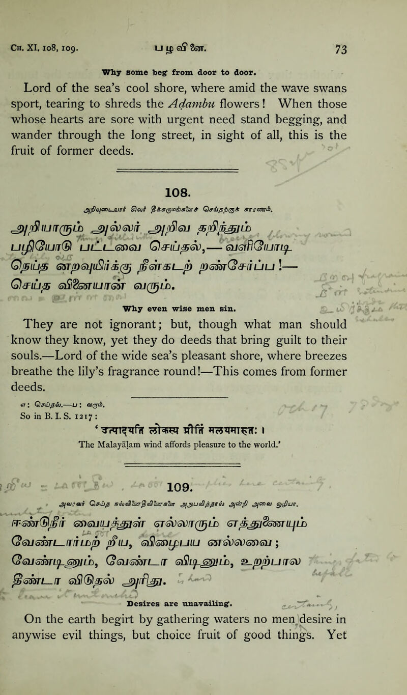 *7“ Why some beg from door to door. Lord of the sea’s cool shore, where amid the wave swans sport, tearing to shreds the Adambu flowers! When those whose hearts are sore with urgent need stand begging, and wander through the long street, in sight of all, this is the fruit of former deeds. 108. ^fieii<snujuirir &)<svir Q&iu0/b(§& amrafcrib. 'jyofllUTQirjLD ^JSVSVfT JpjnSltolJ ftSfbjJjlLD UlflColUT® UL-l—.6$)<oU Q&lUpSV,-(SUStfKolUJl^. Qpiup 65Tfn<oi]uSlr<£@ p<sn&i—p psmCo&iTuu !— Q&lUp tsSl’BsSTlUJSST <SL/0zi. Why even wise men sin. <3 cv-j J5* They are not ignorant; but, though what man should know they know, yet they do deeds that bring guilt to their souls.—Lord of the wide sea’s pleasant shore, where breezes breathe the lily’s fragrance round!—This comes from former deeds. 67 : -U l 0/(75-10. So in B. I. S. 1217 : ‘ TFTT^fH cSfaw TftfiT *TF5W^rT: I The Malayajam wind affords pleasure to the world.’ 109. 'gjanroiiT Q&iup '2]gjueSI@£ir&j e^yShuir, irtomQrijiT Qsxswu&jjiisir GTGVSVjQTjLCi 6T ■ijrti&5$3nnL’b (oGUSmi—TTLLjb /$IU, G)Sl(5S)LpUlU GSTGVSVGSXSU ; (o6usmi^_ss)iih, Qsusmi^ir sSli^ssmb, ^.ppurrsv Jgisssri—i eSKSl^sv 1 < s< v. . t Desires are unavailing’. On the earth begirt by gathering waters no men desire in anywise evil things, but choice fruit of good things. Yet