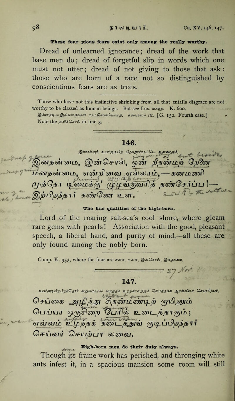 These four pious fears exist only among’ the really worthy. Dread of unlearned ignorance; dread of the work that base men do; dread of forgetful slip in words which one must not utter; dread of not giving to those that ask: those who are born of a race not so distinguished by conscientious fears are as trees. Those who have not this instinctive shrinking from all that entails disgrace are not worthy to be classed as human beings. But see Lex. u>n^>. K. 600. £§)iouw<g55> jgJsisuOTaiij/rssr tcirtl.&)as>i£iti5leuailr0. a&ievirmia etc. [G. 152. Fourth Case.] . Note the 0ad*Q#ir& in line 3. 146. L$/D&0rnrmnl-(oi— @£)G5TJ56$T<53)LL, ^gZtQ&TGV, Gp6ST r&pQffLop (op%S5T ->w; LDS5T/5S3TOTLD, STS3T/]51otSU <oT <SV GV fT LD.-&G$TlJD6tfsPi (LppQpr (J£LpfEJ(§(SU[fl^ ptomCo&nLJU !-- (^ipiSlpppur ssmCosm s_srr. jA^'/ ■U.J Tlie fine qualities of the high-born. Lord of the roaring salt-sea’s cool shore, where gleam rare gems with pearls! Association with the good, pleasant speech, a liberal hand, and purity of mind,—all these are only found among the nobly born. Comp. K. 953, where the four are issms, rranx. ^rfrQ^/rsu, j§)«(pra»u. 147. 2y> suurt(9ji$.tiS!piSlpi5Q>@irir eup/emiDiurre^ eu($@@ih si-ppsir6o£g)ii) ^/paa’hr^ Q&tuirrflpuir, Q&iuanas ^IpGiTLLsmis^p (tYfu§s$)iLD vs-*.- Quiuiurr GpQT^I&sip'^tourfisv (oTfolKSULB (^L^ULJIfD^fTT Q&iuguit Q&iupurr shotsu. High-horn men do their duty always. Though its frame-work has perished, and thronging white ants infest it, in a spacious mansion some room will still