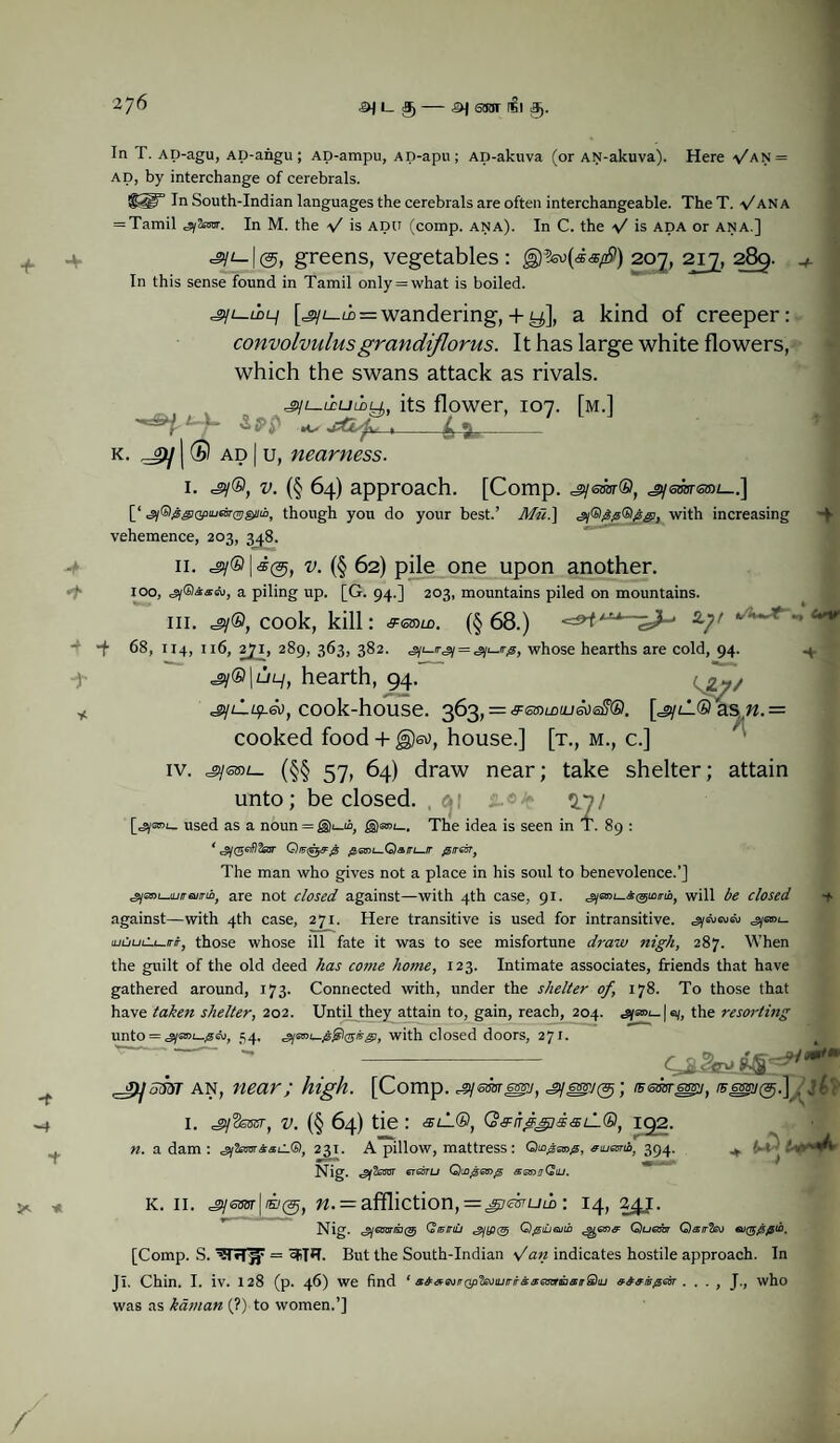 4^ ^ L 3)- ^ StTOT 151 3). Here \/an = In T. AD-agu, AD-angu; AD-ampu, AD-apu ; Ap-akuva (or AN-akuva). ad, by interchange of cerebrals. In South-Indian languages the cerebrals are often interchangeable. The T. fANA = Tamil «sy2OT. In M. the f is add (comp. ana). In C. the V is ADA or ana.] =sy*-|@, greens, vegetables : 207, 217, 289. In this sense found in Tamil only = what is boiled. [sjt_LD = wandering, + ^], a kind of creeper: convolvulusgrandiflorus. It has large white flowers, which the swans attack as rivals. its flower, 107. [m.] jr 'if’P +* jfLg , 4 ^_ k. | ® ad | u, nearness. -t 1. =sy®, (§ 64) approach. [Comp, =gyem®, ^saurmt—.] [‘ ^y®^GpnjBr©si/io, though you do your best.’ ATS.] <#yGig#®##, with increasing vehemence, 203, 348. 11. =gy®|i@, (§ 62) pile one upon another. too, ^iGiissev, a piling up. [G. 94.] 203, mountains piled on mountains. hi. =gy®, cook, kill: &<ss>ld. (§ 68.) a7/ j 68, 1x4, 116, 271, 289, 363, 382. = sii-irp, whose hearths are cold, 94. .4. <°y®|uL/, hearth, 94. jijLiuf.®), cook-house. 363, = ^ewmuja)®?®. [^lL® as«.= cooked food + (§)eo, house.] [t., m., c.] iv. jysrot- (§§ 57, 64) draw near; take shelter; attain unto; be closed, a; 3*7/ used as a noun = £§)®»i_. The idea is seen in T. 89 : * ^y(56if?Ssjr pcni—Qatri—ir @itgst, The man who gives not a place in his soul to benevolence.’] 'gysm-juraiinb, are not closed against—with 4th case, 91. ^yaDt_A@iora, will be closed against—with 4th case, 271. Here transitive is used for intransitive. ^ml. ajuuLS-i—iriTj those whose ill fate it was to see misfortune draw nigh, 287. When the guilt of the old deed has come home, 123. Intimate associates, friends that have gathered around, 173. Connected with, under the shelter of, 178. To those that have taken shelter, 202. Until they attain to, gain, reach, 204. «syaoi_|a/, the resorting unto = ssys»i_1aA), 54. gime-jsfyosvgi, with closed doors, 271. cjbZ&tM: ■w -f t an, near; high. [Comp, iBessresgi, /sept®.] . j£' I. .jySswr, v. (§ 64) tie : slL®, Q&frfjpdsLL®, 192. n. a dam : 231. A pillow, mattress: e<uamb} 394. ^ — Nig. enasTU Qingemp aenjCoiu. k. 11. j^esnr\ii(g, n. = affliction,=gjmuw: 14, 241. Nig. «^y€3wsj(g Qi5iruj Q^iiieuib Quem Qairfa) eu($0pib, [Comp. S. = ^T*?. But the South-Indian fan indicates hostile approach. In J I. Chin. I. iv. 128 (p. 46) we find 1 8&&GstQp'fojiutrirGa;GmEi&irQuj . . . , J., who was as kaman (?) to women.’]