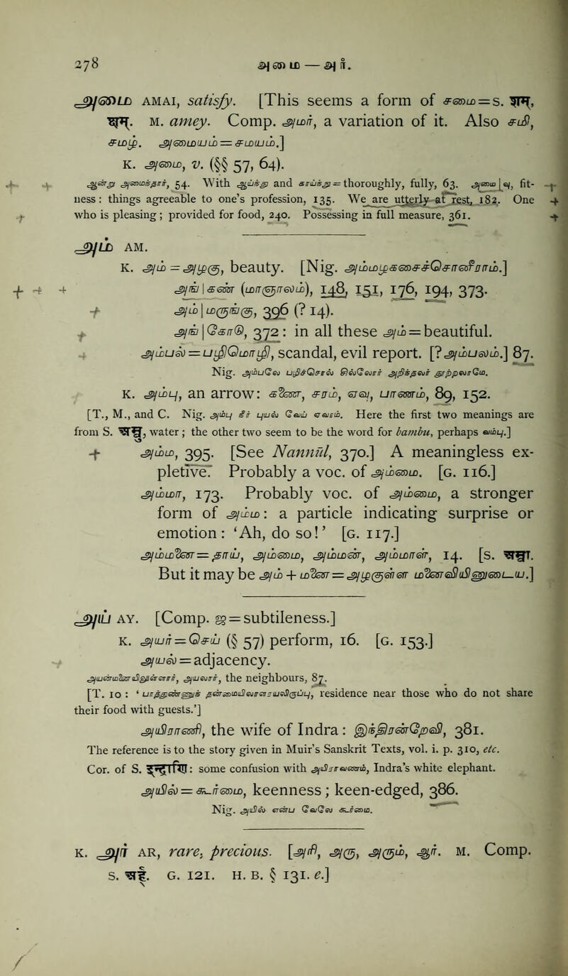 4- ■t + -* amai, satisfy. [This seems a form of &ee>u> = s. m. amey. Comp, syu>/r, a variation of it. Also euS, &LDtp. egy <5&)LDUJ l£) — tFLDLULD,~j K. v. (§§ 57, 64). ^OTjy ^amoii^irr, 54. With QUBg) and arii/®^J= thoroughly, fully, 63. ^yaoioja/, fit- uess: things agreeable to one’s profession, 135. We are utterly a Crest, 182,. One who is pleasing; provided for food, 240. Possessing in full measure, 361. 4 y9]LL> AM. K. ^gyLD='gjy(3j1 beauty. [Nig. <jy/i>m^<sao,?<FQ,y/reof'r/rm.] cgy/E/1 sever (ro/r (STj/raXiii), 148, isi, 176, 194, 373. -f~ JDjLD | LD(77j/Ey(3j, 396 (? I4). | GW®, 372: in all these = beautiful. ^jixuso — uflOmnif, scandal, evil report. [?^ymusum.] 87. Nig. ufleQ&tr&i &)&)Q<3otrir <2]flt5$Gvir girppGutrGiA. K. an arrow: s'Ssser) sJib, <5707, utremw, 89,152. [T., M., and C. Nig. <syi£ty a iyu«i Cai eraieii. Here the first two meanings are from S. water; the other two seem to be the word for bambu, perhaps emiry.] y ^juaiD, 395. [See Nannul, 370.] A meaningless ex¬ pletive? Probably a voc. of csymanm. [g. 116.] csyuldit, 173. Probably voc. of a stronger form of : a particle indicating surprise or emotion: ‘Ah, do so!’ [g. 117.] ^luDLDc2esT — ymut jijilitsiaLD) jrjihLDeirr, SjLoism&r, 14. [s. ^T^fT. But it may be dyro -f ld^isst — ^y^enerr m3ss7<a$tt57sp<siOi_uj.] ay. [Comp. gg = subtileness.] k. gjiun — Q&uLi (§ 57) perform, 16. [g. 153.] jyrueo - adjacency. <^luje3Tin2ssruS^leirevirffJ 'gjajevirir, the neighbours, 2t . ; [T. 10 : * utr$giGcar§8pii5 g&ra»LoiL$6virGii'TiijsS)(T5ULj) residence near those who do not share their food with guests.’] sjuSinrressfl, the wife of Indra : ^jiflnmQpeSt 381. The reference is to the story given in Muir’s Sanskrit Texts, vol. i. p. 3x0, etc. Cor. of S. ^ 1 fill: some confusion with Indra’s white elephant. ^juStso = au/fanm, keenness; keen-edged, 386. Nig. ^jitSeo erssru QeuQev .aureoio. k. jpjrr ar, rare., precious. [=gy^, ^0, ^n. m. Comp, s. ^rf. g. 121. h. b. § 131. e.] /