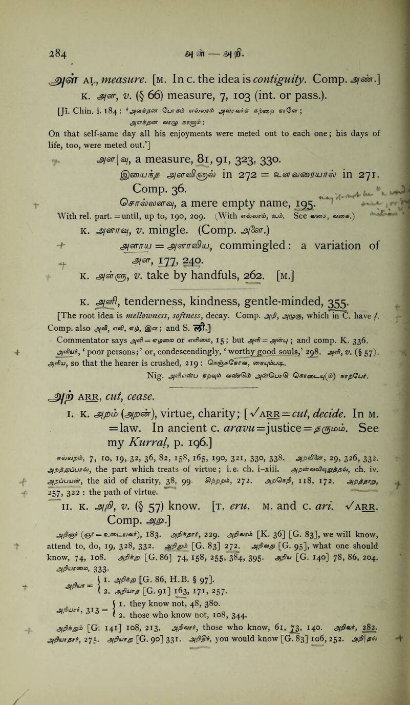 frysrr al, measure, [m. Inc. the idea is contiguity. Comp, ^sm.] k. ^ysrr, v. (§ 66) measure, 7, 103 (int. or pass.). [JI. Chin. i. 184: *^yOT/ir#6OT Qutrsih er&jGwrih gjonjeuirs sp&np /srrGerr; t2jGiri506Br 6UITQP /F/T0m : On that self-same day all his enjoyments were meted out to each one; his days of life, too, were meted out.’] <jy«r|a/, a measure, 81, 91, 323, 330. ^erreSl^eo in 272 = ^-eneumDuuneo in 271. Comp. 36. , . , J, Gfrr&iaietrei], a mere empty name, 195. +'-\ <-'*■ With rel. part. = until, up to, 190, 209. (With eT&mrm, jui>. See eimn, aims.) k. ^eff/T0/, v. mingle. (Comp. ^3sw.) -4- .jyarrmu = ^jefrrreSuj, commingled : a variation of ^ 1X7) 240. k. igj, v. take by handfuls, 262. [m.] k. =gysrfl, tenderness, kindness, gentle-minded, 355. [The root idea is mellowness, softness, decay. Comp. gjofig, which in C. have /. Comp, also erefi, aji, g)sir; and S. <rST.] Commentator says or ersrfhznw, 15; but = ^aiuy ; and comp. K. 336. 4 g/eflmr, ‘ poor persons; ’ or, condescendingly, ‘ worthy good souls,’ 298. <sy«0, v. (§ 57). ^efliu, so that the hearer is crushed, 219 : Qe^Qtsraj, otwi/iouij.. Nig. gjetlsrearu tFp&jui aieibrdhb ^jeorQuirGl QsiraDt_uy(to) tstrpQufr. arr, cut, cease. 1. K. =gypld (^pesr), virtue, charity; (Varr=cut, decide. In M. = law. In ancient c. aravu-=]\xs>t\c^—^(^LDuo. See my Kurral, p. 196.] 7, IO, 19, 32, 36, 82, 158, 165, I90, 321, 330, 338. sipsSIteT, 29, 326, 332. g/pggOurAi, the part which treats of virtue; i.e. ch. i-xiii. g/peirajeJhygyggm, ch. iv. gjpCiutjeir, the aid of charity, 38, 99. Qpppib, 272. g/pQnfl, 118, 172. g\pfspv&■», 257, 322 : the path of virtue. 11. K. s/fi, v. (§ 57) know. [t. eru. m. and c. ari. -/arr. Comp. /.] (©t = H-mL-iUBiir), 183. ^uSiifiirir, 229. gjflaitrii [K. 36] [G. 83], we will know, attend to, do, 19, 328, 332. g/figA [G. 83] 272. gifivgi [G. 95], what one should know, 74, 108. [G. 86] 74, 158, 255, 38~4, 395. «sy»9iu [G. 140] 78, 86, 204. 333. I i. si^fsgs [G. 86, H.B. § 97]. £iptuir — 1 < 2- [G. 91] 163, 171, 257. Si. they know not, 48, 380. 2. those who know not, 108, 344. g/pisgitb [G. 141] 108, 213. s/plairt, those who know, 6l, 73, 140. 282. g/fliungirr, 275. glfliuirg [G. 90] 331. «syj0£)r, you would know [G. 83] I06, 252. SU$ /