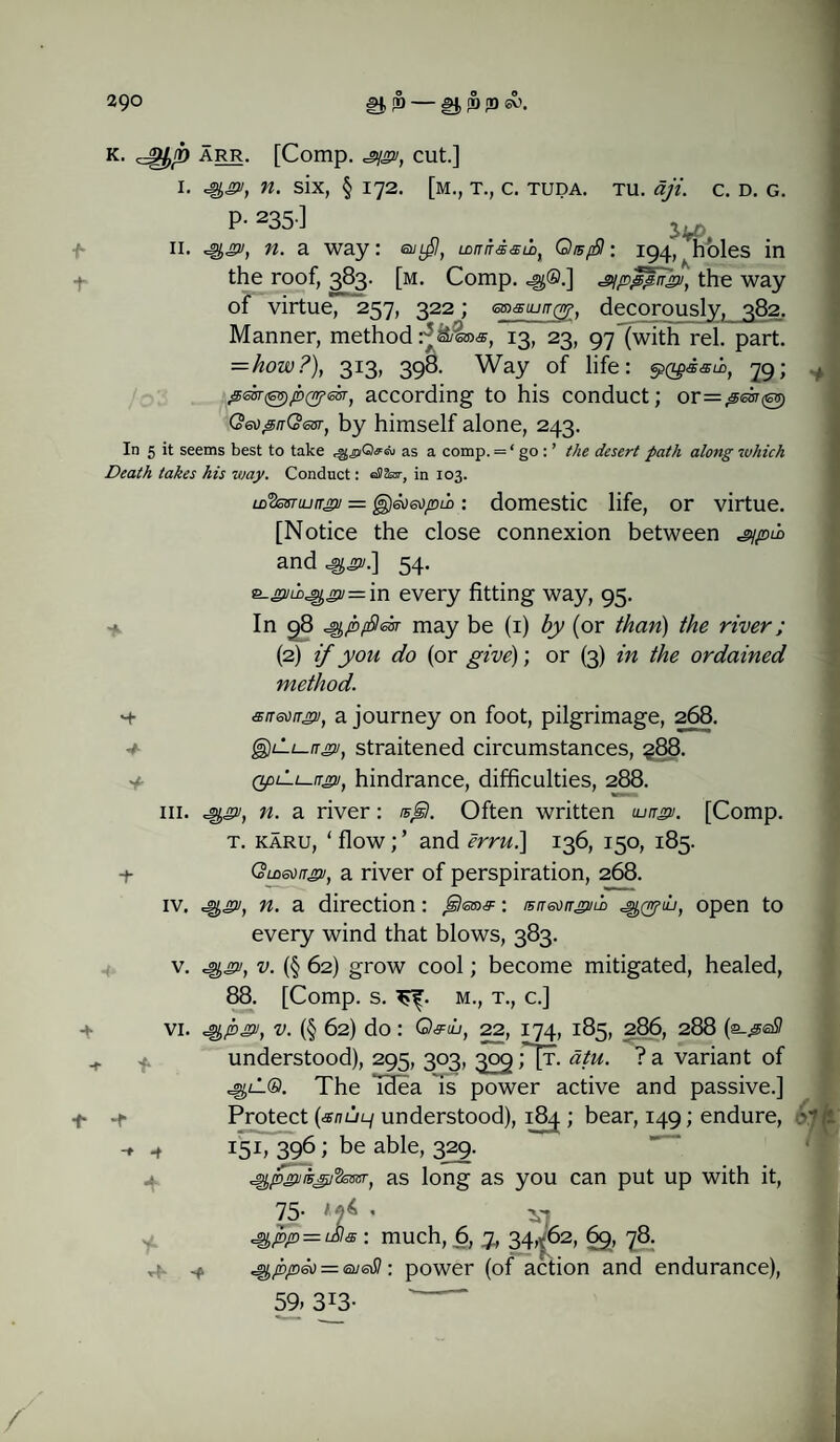 tu. aji y*ot C. D. G. k. ^bP A—• [Comp. ji/gn, cut.] i. i, n. six, § 172. [m., t., c. tuda. P- 235-l 11. n. a way: LDnnsaioy QisfSI: 194, Tioles in the roof, 383. [m. Comp, c^®.] s/pppUgn, the way of virtue, 257, 322; msujrr^, decorously, 382. Manner, method 13, 23, 97 (with rel. part. =hozv?), 313, 398. Way of life: §>Qgsam, 79; pebr^pcyear, according to his conduct; or=#esr@) Qeo^nQesr, by himself alone, 243. In 5 it seems best to take as a comp. = ‘ go : ’ the desert path along which Death takes his way. Conduct: eSSot, in 103. LD^inrrgii = @)6ti6opuodomestic life, or virtue. [Notice the close connexion between ^/pti and^.] 54. e_j3/mcgjn2/=in every fitting way, 95. In 98 jQ/bfficxr may be (1) by (or than) the river; (2) if yon do (or give); or (3) in the ordained method. ■+ atreongji, a journey on foot, pilgrimage, 268. g)il;_/r2/, straitened circumstances, ?88. QpLii-ngjj, hindrance, difficulties, 288. ^gv, n. a river: isgl. Often written <ungv. [Comp. t. karu, ‘ flow; ’ and erru.] 136, 150, 185. Gmeoirg2/, a river of perspiration, 268. hi. iv. ^gv, n. a direction: : rsir&jirguLD open to VI. ■i 4- 4 every wind that blows, 383. v. ^gv, v. (§ 62) grow cool; become mitigated, healed, 88. [Comp. s. m., t., c.] ^pgv, v. (§ 62) do: Q&lu, 22, 174, 185, 286, 288 (2-peSI understood), 295, 303, 309;[t. atu. ? a variant of ^lL®. The Tdea is power active and passive.] Protect {anui-i understood), 184.; bear, 149; endure, 15 b 396 i be able- 3^9- ^pgnis^j^essr, as long as you can put up with it, 75- 1f • vj ^ppeo = : power (of action and endurance), 59> 3I3- old