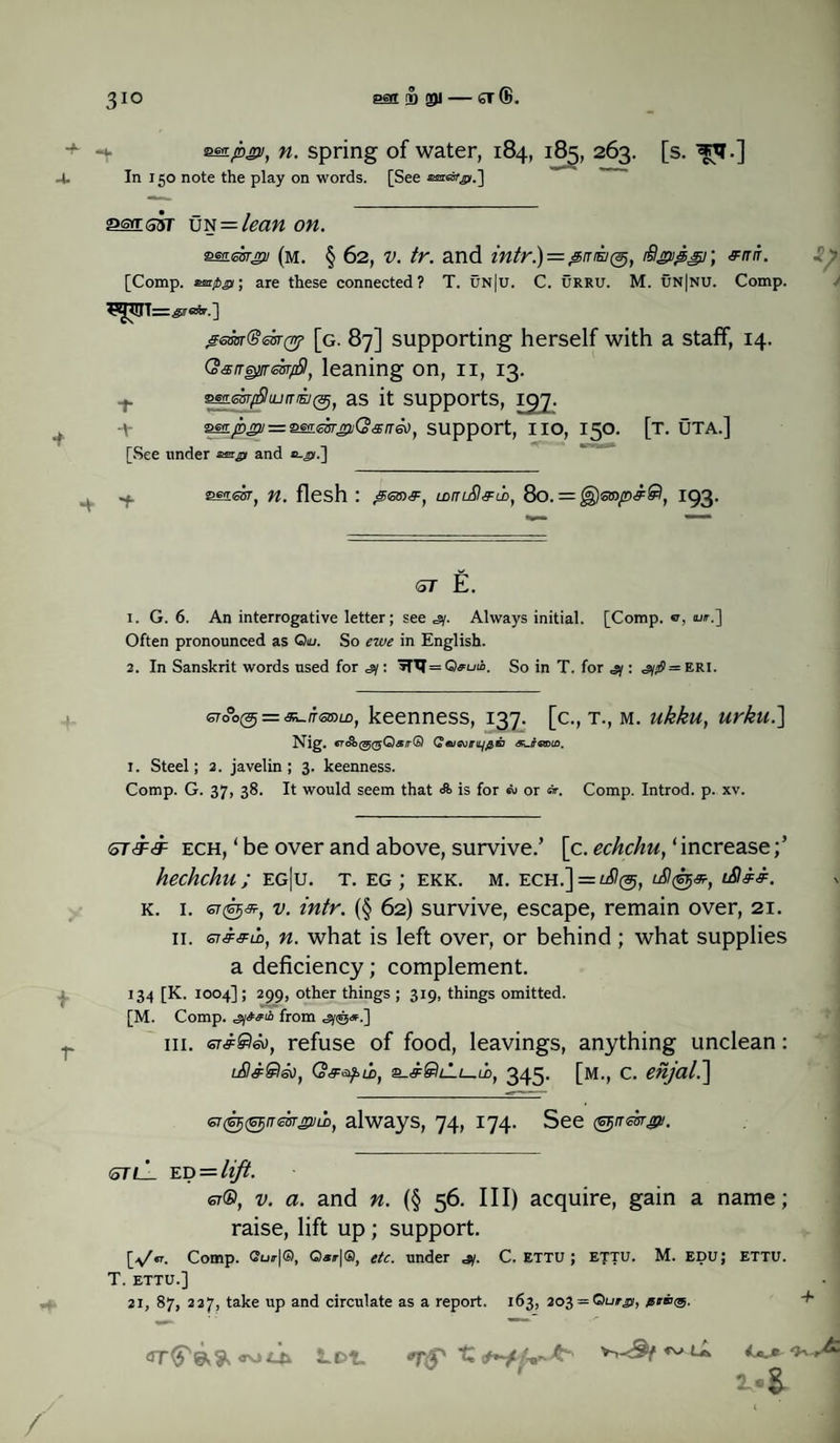 3IQ esa B SI — ST®. •zsn-pny, n. spring of water, 184, 185, 263. [s. ^T.] 4. In 150 note the play on words. [See &MS3T UN = lean on. mumru (m. § 62, v. tr. and intr.)=&m£/($, ifigipg); s=nn. [Comp. ®ar/>jy; are these connected? T. un|u. C. URRU. M. un|nu. Comp. g6m®e£r(n? [g. 87] supporting herself with a staff, 14. QangyrtckfSl, leaning on, n, 13. T sm.esyfiiurTfKj(3jl as it supports, ICfJ. ■Y 'Sss.psu — 'SS!L<EmsiiQsn&)1 support, IIO, 150. [T. UTA.] [See under atmg and stissr, n. flesh : jSsm#, LDmSI&ih, 80. = £§)srap#®, 193- <5T E. 1. G. 6. An interrogative letter; see ,sy. Always initial. [Comp, a, ow.] Often pronounced as Qiu. So ewe in English. 2. In Sanskrit words used for =sy: »TTI= Qruib. So in T. for jy: <iy»S = ERi. cto°o(5 = «L»m, keenness, 137. [c., t., m. ukku, urku.] Nig. QajeviriqflB <SLff«roto. i. Steel; 2. javelin; 3. keenness. Comp. G. 37, 38. It would seem that <S> is for or ®r. Comp. Introd. p. xv. <oTdF<iF ech, ‘ be over and above, survive.’ [c. echchu, ‘ increase hechchu; eg|u. t. eg; ekk. m. ech.] = ^@, lS!®#, l&&&. k. 1. OT©<9r, intr. (§ 62) survive, escape, remain over, 21. 11. n. what is left over, or behind ; what supplies a deficiency; complement. 134 [K. 1004]; 299, other things ; 319, things omitted. [M. Comp, from in. GT&Seo, refuse of food, leavings, anything unclean: lS&Qso, 345. [m., c. enjal.~\ GT&fGFjneisrvmh, always, 74, 174. See (^rresr^i. qtlL uu=lift. er®, v. a. and n. (§ 56. Ill) acquire, gain a name; raise, lift up; support. [yV Comp. <?ur|®, 0*/r|®, etc. under jy. C. ettu ; ettu. M. edu; ettu. T. ETTU.] 21, 87, 227, take up and circulate as a report. 163, 203 = Qua,®, peats. <rr^e,& Lot. iz ~ ^ A I®