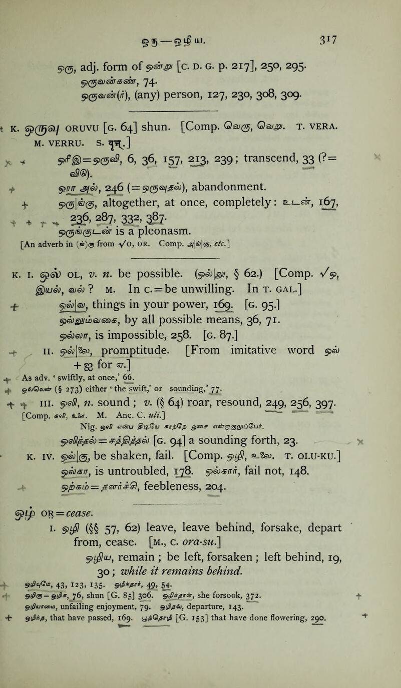 + + 95 — 9$ w- 3J7 90, adj. form of epmgi [c. d. g. p. 217], 250, 295. 6pQJj®J6GT<3> 6GBTj 74* 5>@<z>jm(i), (any) person, 127, 230, 308, 309. t k. sp(7fj<3i/ oruvu [g. 64] shun. [Comp. Qa/^, Q&jpi. t. vera. M. VERRU. S. ^.] y * S>/fg)=«?(500, 6, 36, 157, 213, 239; transcend, 33 (?= aSO). fflff/r ^eo. 246 (=9(5®/^), abandonment. 4 9(51®^, altogether, at once, completely: 2-u.ebr, 167, 236,287,332,387. is a pleonasm. [An adverb in (®)@ from Vo, or. Comp. etc.] k. i. ol, v. n. be possible. § 62.) [Comp. V9, g)io6u, ©/a; ? m. In c. = be unwilling. In t. gal.] 4- 9a) | a/, things in your power, 169. [g. 95.] ep&jgnLoeuGms, by all possible means, 36, 71. 9a>a>/r, is impossible, 258. [g. 87.] + S3 for OT-] As adv. * swiftly, at once,’ 66. geuOeutw (§ 273) either ‘ the swift,’ or sounding,’ 77. 4 4 hi. 9aff, n. sound ; v. (§ 64) roar, resound, 249, 256, 397. [Comp. a_2srr. M. Anc. C. uli.~\ Nig. eT6oru atrfiGp €T6STQrj(^QpuQur. epefippeo = &£$&&&) [g. 94] a sounding forth, 23. k. iv. 9a;I®, be shaken, fail. [Comp. 9^, e_2su. t. olu-ku.] epeosn, is untroubled, 178. 960<s/r/r, fail not, 148. eppsio — feebleness, 204. gprp or = cms<?. 1. §>$ (§§ 57, 62) leave, leave behind, forsake, depart from, cease, [m., c. ora-su.] 91$u-i, remain ; be left, forsaken ; left behind, 19, 30; while it remains behind. 43, 123, I35. Hfirt, 49, 54. S$<§ = 76, shun [G. 83] 306. stfiisertir, she forsook, 372. 4 gaSiuj-aDio, unfailing enjoyment, 79. departure, 143. + that have passed, 169. [G. 153] that have done flowering, 290.